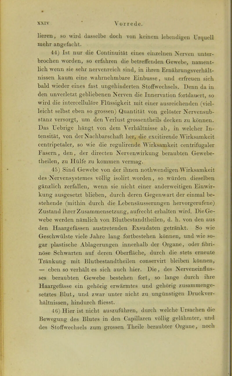 lieren, so wird dasselbe doth von keinem lebendigen Urquell mehr angefacht. 44) 1st nur die Gontinuittlt eines einzelnen Nerven unter- brochen worden, so erfahren die betreffendcn Gewebe, nament- lich wenn sie sehr nervenreich sind, in ihren Ernahrungsverhalt- nissen kaum eine wahrnehmbare Einbusse, und erfreuen sich bald wieder eines fast ungehinderten Stoffwechsels. Denn da in den unverletzt gebliebenen Nerven die Innervation fortdauert, so wird die intercellulSre Flilssigkeit mit einer ausreichenden (viel- leicht selbst eben so grossen) Quantitat von geloster Nervensub- stanz versorgt, um den Verlust grossentheils decken zu konnen. Das Uebrige h&ngt von dem Verbaltnisse ab, in welcher In- tensitat, von der Nachbarscliaft her, die excitirende Wirksamkeit centripetaler, so wie die regulirende Wirksamkeit centrifugaler Fasern, den, der directen Nervenwirkung beraubten Gewebe- theilen, zu Hiilfe zu kommen vermag. 45) Sind Gewebe von der ibnen nothwendigen Wirksamkeit des Nervensystemes vollig isolirt worden, so wiirden dieselben ganzlich zerfallen, wenn sie nicht einer anderweitigen Einwir- kung ausgesetzt blieben, durch deren Gegenwart der einrnal be- stehende (mitliin durch die Lebensausserungen bervorgerufene) Zustand ihrer Zusammensetzung, aufrecbt erhalten wird. Die Ge- webe werden namlicb von Blutbestandtheilen, d. b. von den aus den Haargefassen austretenden Exsudaten getrankt. So wie Geschwiilste viele Jahre lang fortbesteben konnen, und wie so- gar plastische Ablagerungen innerhalb der Organe, odor fibri- nose Schwarten auf deren Oberfliiche, durch die stets erneute Trankung mit Blutbestandtheilen conservirt bleiben konnen, — eben so verhillt es sich auch bier. Die, des Nerveneinflus- ses beraubten Gewebe bestehen fort, so lange durch ihre Haargefclsse ein gehorig erwarmtes und geliorig zusammenge- setztes Blut, und zwar unter nicht zu ungiinstigen Druckver- haltnissen, hindurch fliesst. 46) Ilier ist nicht auszuftihren, durch welche Ursachen die Bewegung des Blutes in den Capillaren vollig gelabmter, und des Stoffwechsels zum grossen Theile beraubter Organe, noch