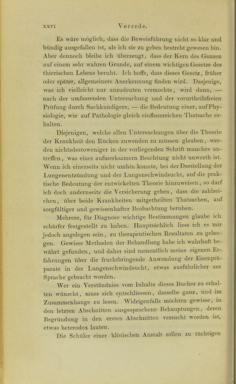 Es ware moglich, dass die BeweisfQhrung nicht so klar und biindig ausgefallen ist, als icli sie zu geben bestrebt gewesen bin. Aber dennoch bleibe icb iiberzeugt, dass der Kern des Ganzen auf einem selir wahren Grunde, auf einem wichtigen Gesetze des thierischen Lebens beruht. Ich hoffe, dass dieses Gesetz, friiher oder spitter, allgemeinere Anerkennung finden wird. Dasjenige, was ich vielleicht nur anzudeuten vermochte, wird dann, — nach der umfassenden Untersuchung und der vorurtheilsfreien Priifung durch Sachkundigere, — die Bedeutung einer, aufPhy- siologie, wie auf Pathologie gleich einfiussreichen Tluttsache er- halten. Diejenigen, welcbe alien Untersuchungen iiber die Theorie der Krankheit den Iliicken zuwenden zu mtissen glauben, wer- den nichtsdestoweniger in der vorliegenden Schrift manches an- treffen, was einer aufmerksamern Beachtung nicbt unwertli ist. Wenn ich einerseits niclit umhin konnte, bei der Darstellung der Lungenentzundung und der Lungenschwindsucht, auf die prak- tische Bedeutung der entwickelten Theorie hinzuweisen, so darf ich doch andernseits die Yersicherung geben, dass die zahlrei- chen, uber beide Krankheiten mitgetheilten Thatsachen, auf sorgfaltiger und gewissenhafter Bcobachtung beruhen. Mehrere, fur Diagnose wichtige Bestinnnungen glaube ich sch&rfer festgestellt zu haben. Hauptsachlich liess ich es mir jedoch angelegen sein, zu therapeutischen Rcsultaten zu gelan- gen. Gewisse Methoden der Behandlung habe ich wahrhaft be- wahrt gefunden, und daher sind namentlich meine eigenen Er- fahrungen iiber die fruchtbringende Anwendung der Eisenpva- parate in der Lungenschwindsucht, etwas ausfuhrlicher zur Sprache gebracht worden. Wer ein Verstandniss vom Inhalte dieses Buches zu erhal- ten wiinscht, muss sich entschliessen, dasselbe ganz, und im Zusammenhange zu lesen. Y idrigenfalls mochten gewisse, in den letzten Abschnitten ausgesprochene Behauptungen, deren Begriindung in den ersten Abschnitten versucht worden ist, etwas heterodox lauten. Die Schuler einer klinischen Anstalt sollen zu tiichtigen