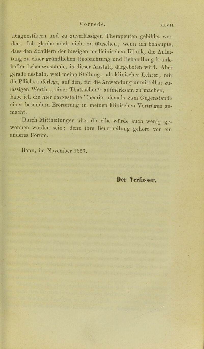 Diagnostikern uml zu zuverlassigen Therapeuten gebildet wer- den. Ich glaube micb nicht zu tiiusclien, wenn ich behaupte, dass den Schiilern der hiesigen medicinischen Ivlinik, die Anlei- tung zu einer grundlichen Beobachtung und Behandlung krank- hafter Lebenszustande, in dieser Anstalt, dargeboten wird. Aber gerade deshalb, weil raeine Stellung, als klinischer Lehrer, mir diePflicht auferlegt, auf den, fur die Anwendung unmittelbar zu- liissigen Werth ,,reiner That$achenff aufmerksam zu machen, — babe ich die bier dargestellte Tbeorie niemals zum Gegenstande einer besondern Erbrterung in meinen klinischen Vortragen ge- macbt. Durcb Mittheilungen iiber dieselbe wurde auch wenig ge- wonnen worden sein; denn ibre Beurtheilung gehbrt vor ein anderes Forum. Bonn, im November 1857. Der Ycrfasser.