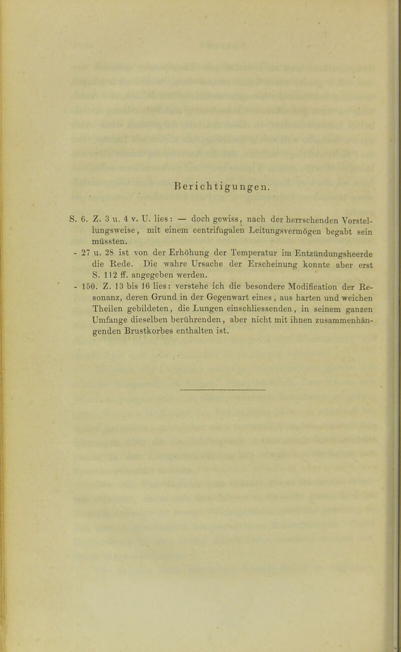 lungsweise, mit einem centrifugalen Leitungsverm6gen begabt sein mussten. 27 u. 28 ist von der Erhohung der Temperatur im Entziindungsheerde die Rede. Die wall re Ursaclie der Erseheinung konnte aber erst S. 112 ff. angegeben werden. 150. Z. 13 bis 16 lies: verstehe ich die besondere Modification der Re- sonanz, deren Grund in der Gegenwart eines , aus harten und weichen Theilen gebildeten, die Lungen einschliessenden, in seinem ganzen Umfange dieselben beriihrenden, aber nicht mit ihnen zusammenhan- genden Brustkorbes enthalten ist.