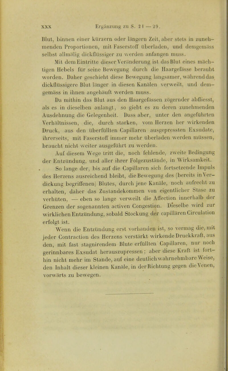 Blut, binnen einer ktlrzern oder langern Zeit, aber stets in zuneh- menden Proportionen, mil Faserstofif Uberladen, und dcmgcmass selbst allmlllig dickflilssiger zu werden anfangen muss. Mil demEintritte dieser Veriinderung ist dasBlul eines miieh- tigen Ilebels fur seine Bewegung durch die HaargefiJsse beraubt worden. Daber geschieht diese Bewegung langsamer, wilhrenddas dickflilssigere Blul longer in diesen Kantilen verweilt, und dem- gemiiss in ihnen angehiiuft werden muss. Da mithin das Blut aus den Ilaargefassen zogernder abfliesst, als es in dieselben anlangt, so giebt es zu deren zunehmenden Ausdeknung die Gelegenheit. Dass aber, unter den angeftihrten Verhaltnissen, die, durch starken, vom Herzen her wirkenden Druck, aus den iiberfiilllen Capillaren ausgepressten Exsudate, ihrerseits, mit FaserstolT immer mehr uberladen werden miissen, braucht nicht weiter ausgefiihrt zu werden. Auf diesem Wege tritt die, noch fehlende, zweite Bedingung der Enlziindung, und aller ihrer Folgezustande, in Wirksamkeit. So lange der, bis auf die Capillaren sich fortsetzende Impuls des Herzens ausreichend bleibt, die Bewegung des (bereits in\er- dickung begriffenen) Biutes, durch jene Kanale, noch aufrecht zu erhalten, dalier das Zuslandekommen von eigentlicher Stase zu verhiiten, — eben so lange verweilt die Affection innerlialb der Grenzen der sogenannten activen Congestion. Dieselbe wird zur wirklichenEntziindung, sobald Stockung der capillaren Circulation erfolgt ist. Wenn die Entziindung erst vorhanden ist, so verraag die, mit jeder Contraction des Herzens verstlirkt wirkende Druckkraft, aus den, mit fast stagnirendem Blute erfllllten Capillaren, nur noch gerinnbares Exsudat herauszupressen; aber diese Kraft ist lort- liin nicht mehr im Stande, auf eine deutlichwahrnehmbareWeise, den Inhalt dieser kleinen Kanale, in derRichtung gegen dieYenen, vorwarts zu bewegen.