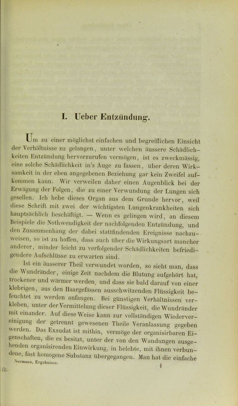 Um zu einer moglichst einfachen und begreiflichen Einsicht cler Verhallnisse zu gelangen, unter welchen iiussere Schiidlich- keiten Entzundung hervorzurufen vermogen, ist es zweckmdssig, eine solche Schiidlichkeit in’s Auge zu fassen, tiber deren Wirk- sarakeit in der eben angegebenen Beziehung gar kein Zweifel auf- komrnen kann. Wir verweilen daher einen Augenblick bei der Erwiigung der Folgen, die zu einer Verwundung der Lungen sich gesellen. Ich hebe dieses Organ aus dem Grunde liervor, weil diese Schrift init zwei der wichtigsten Lungenkrankheiten sich hauptsachlich beschaftigt. — Wenn es gelingen wird, an diesem Beispiele die Notlnvendigkeit der nachfolgenden Entzundung, und den Zusammenhang der dabei stattfindenden Ereignisse nachzu- weisen, so ist zu hoffen, dass auch tiber die Wirkungsart mancher anderer, minder leicht zu verfolgender Schadlichkeiten befriedi- gendere Aufschltlsse zu erwarten sind. Ist ein iiusserer Theil verwundet worden, so sieht man, dass die Wundrander, einige Zeit nachdem die Blulung aufgehort hat, trockener und warmer werden, und dass sie bald darauf von einer klebrigen, aus den Haargefiissen ausschwitzenden Fltlssigkeit be- feuchtet zu werden anfangen. Bei giinstigen Yerhaitnissen ver- kleben, unter der Vermittelung dieser Flussigkeit, die Wundrander rait einander. Aul diese Weise kann zur vollstandigen Wiederver- eimgung der gelrennt gewesenen Theile Veranlassung gegeben weiden. Das Exsudat ist mithin, verinoge der organisirbaren Ei- genschaften, die es besitzt, unter der von den Wandungen ausge- lenden organisirenden Einwirkung, in belebte, mit ilmen verbun- tene, fast homogene Substanz ubergegangen. Man hat die einfache iNuumami, Ei'gebuisse. .