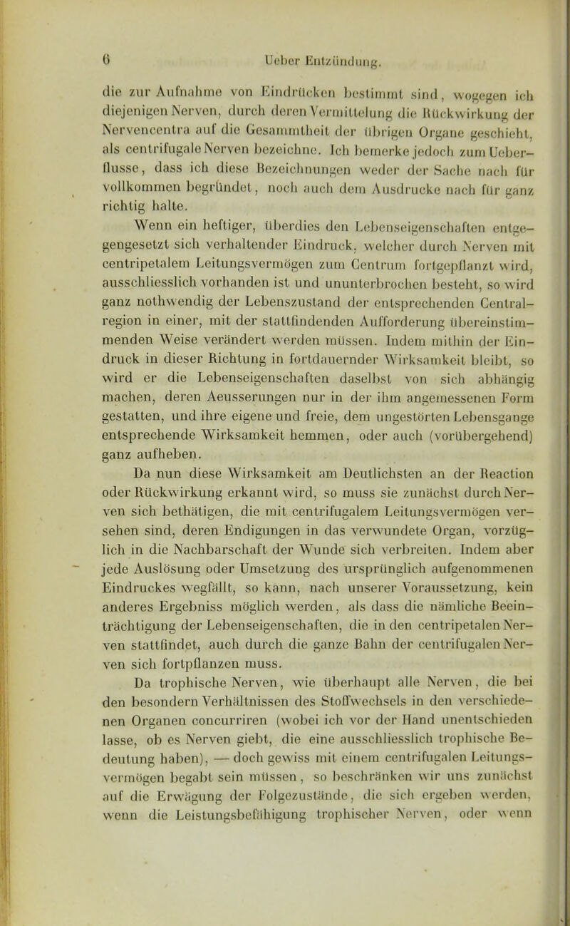 die zur Aufnahme von Eindrllcken bestimmt sind, wogegen ich diejenigen Nerven, (lurch deren Vermitlelung die Rllckwirkung der Nervenoentra aid die Gesammthcit der tibrigen Organe geschieht, als centrifugaleNerven bezeichne. Jch beraerke jedoch zumUeber- flusse, dass ich diese Bezeichnungen weder der Sadie nach fllr vollkommen begrllndet, nocli auch deni Ausdrucke nach fur ganz richtig halte. Wenn ein heftiger, iiberdies den Lebcnseigenschaflen entge- gengesetzl sich verhaltender Eindruck, welcher durch .Nerven mil centripelalern Leitungsvermogen zum Centrum fortgepflanzt wird, ausschliesslich vorhanden isl und ununterbrochen besteht, so wird ganz nothwendig der Lebenszustand der entsprechenden Central- region in einer, mit der stattfindenden Aufforderung iibereinstim- menden Weise verandert werden miissen. Indem mithin der Ein- druck in dieser Richtung in fortdauernder Wirksamkeit bleibt, so wird er die Lebenseigenschaften daselbst von sich abhangig machen, deren Aeusserungen nur in der ihm angemessenen Form gestatten, und ihre eigene und freie, dem ungestorten Lebensgange entsprechende Wirksamkeit hemmen, oder auch (vorlibergehend) ganz aufheben. Da nun diese Wirksamkeit am Deutlichsten an der Reaction oder Rtickwirkung erkannt wird, so muss sie zunachst durchNer- ven sich bethiitigen, die mit centrifugalem Leitungsvermogen ver- sehen sind, deren Endigungen in das verwundete Organ, vorziig- lich in die Nachbarschaft der Wunde sich verbreiten. Indem aber jede Auslosung oder Umsetzung des ursprilnglich aufgenommenen Eindruckes wegfallt, so kann, nach unserer Yoraussetzung, kein anderes Ergebniss moglich werden, als dass die namliche Beein- trachtigung der Lebenseigenschaften, die in den centripetalen Ner- ven stattfindet, auch durch die ganze Balm der cenlrifugalen Ner- ven sich fortpflanzen muss. Da trophische Nerven, wie uberhaupt alle Nerven, die bei den besondern Verhiiltnisscn des Stoffwechsels in den verschiede- nen Organen concurriren (wobei ich vor der Hand unentschieden lasse, ob es Nerven giebt, die eine ausschliesslich trophische Be- deutung haben), — doch gewiss mit einem cenlrifugalen Leitungs- vermogen begabt sein miissen, so bcschriinken wir uns zunilchst auf die Erwiigung der Folgezustiinde, die sich ergeben werden, wenn die Leistungsbefiihigung trophischer Nerven, oder wenn