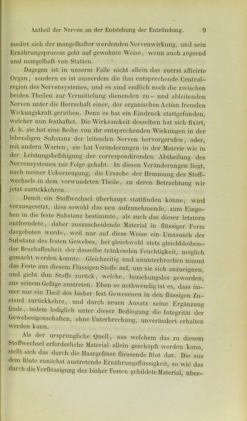 modirt sich der mangelhafter werdendcn Nervenwirkung, und sein Erniihrungsprozess gehl auf gewohnte Weise, wenn auch zogernd und mangelhaft von Statten. Dagegen ist in unserm Falle nicht allein das zuerst afficirte Organ, sondern es ist ausserdem die ihm entsprechende Central- region des Nervensystemes, und es sind endlich noch die zwischen beiden Theilen zur Vermittelung dienenden zu- und ableitenden Nerven unter die Herrschaft einer, der organischen Action fremden Wirkungskraft gerathen. Denn es hat ein Eindruck stattgefunden, welcher nun festhaftet. Die Wirksamkeit desselben bat sich fixirt, d- h. sie hat eine Reihe von ihr entsprechenden Wirkungen in der lebendigen Substanz der leitenden Nerven hervorgerufen, oder, mit andern Worten, sie hat Veranderuhgen in der Materie wie in der Leislungsbefahigung der correspondirenden Abtheilung des Nervensystemes zur Folge gehabt. In diesen Veranderungen liegt, nach meiner Ueberzeugung, die Ursache der Hemmung des Stoff- wechsels in dem verwundeten Theile, zu deren Betrachtung wir jetzt zuriickkehren. Damit ein Stoffwechsel iiberhaupt stattfinden kbnne, wird vorausgesetzt, dass sowohl das neu aufzunehrnende, zum Einge- hen in die feste Substanz bestimmte, als auch das dieser letztern entfremdete, daher auszuscheidende Material in llhssiger Form dargeboten werde, weil nur auf diese Weise ein Umtausch der Substanz des festen Gewebes, ber gleichwohl stels gleichbleiben- der Beschaffenheit der dasselbe trhnkenden Feuchtigkeit, moglich gemacht werden konnte. Gleichzeitig und ununterbrochen nimmt das Feste aus diesem Flilssigen Stoffe auf, um sie sich anzueignen, und giebt ihm Stoffe zuriick, welche. beziehungslos geworden’ aus seinem Gefiige austreten. Eben so nothwendig ist es’ dass im~ mer nur ein Theil des bisher lest Gewesenen in den fliissigen Zu- stand zuruckkehre, und durch neuen Ansatz seine Ergiinzung finde, in dem lediglich unter dieser Bedingung die Integritat der Gewebeeigenschaften, ohne Unlerbrechung, unverandert erhalten werden kann. Als dei ursprtlngliche Quell, aus welchem das zu diesem Stoffwechsel erfoi derliche Material allein geschopft werden kann, stellt sich das durch die Haargefasse fliessende Blut dar. Die aus dem Blute zunachst austretende Ernahrungsflllssigkeit, so wie das durch die VerflUssigung des bisher Festen gebildeteMaterial, Uber-