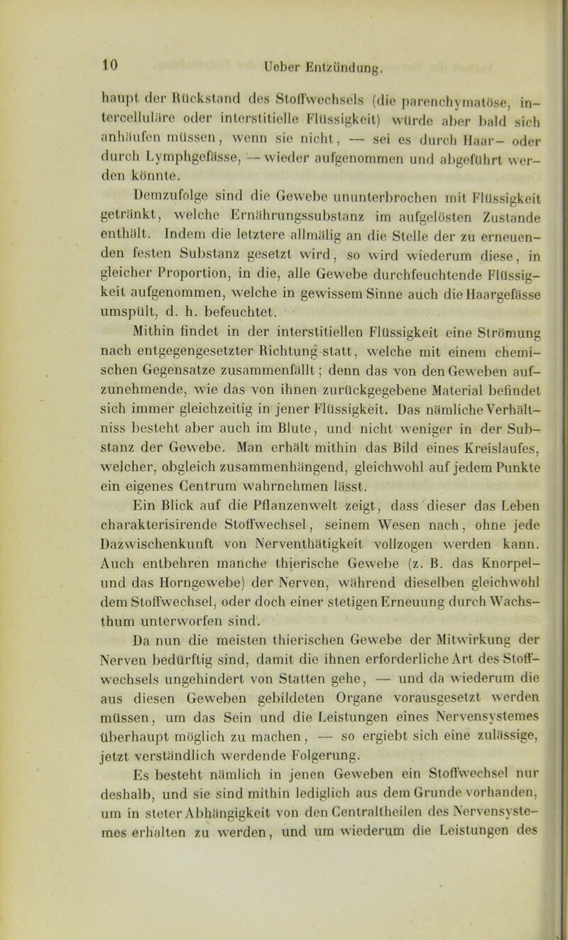 haupt dor RUckstand des Stoffwechsels (die parenchymathse, in- tercelluliire odor interstitielle FlUssigkeit) wllrde aber bald sich anhiiufen mUssen, vvenn sie nicht, — sei es durch llaar- oder durch Lymphgeftisse, — wieder aufgenommen und abgefuhrt wer- den konnte. Demzufolge sind die Gewebe ununterbrochen in it FlUssigkeit getninkt, welche Ernlihrungssubstanz im aufgelbsten Zustande enthiilt. Indem die letztere allmiilig an die Stelle der zu erneuen- den festen Substanz geselzt wird, so wird wiederum diese, in gleicher Proportion, in die, alle Gewebe durchfeuchtende FlUssig- keit aufgenommen, welche in gewissem Sinne auch die llaargefasse umspult, d. h. befeuchtet. Mithin findet in der interstitiellen FlUssigkeit eine Stromung nach entgegengesetzter Richtung statt, welche mit einem chemi- schen Gegensatze zusammenfallt; denn das von den Geweben auf- zunehmende, wie das von ihnen zurUckgegebene Material befindet sich immer gleichzeitig in jener FlUssigkeit. Das namliche VerhMlt- niss besteht aber auch im Blute, und nicht weniger in der Sub- stanz der Gewebe. Man erhiilt mithin das Bild eines Kreislaufes, welcher, obgleich zusammenhangend, gleichwohl auf jedem Punkte ein eigenes Centrum wahrnehmen lasst. Ein Blick auf die Pllanzenwelt zeigt, dass dieser das Leben charakterisirende Stoffwechsel, seinem Wesen nach, ohne jede Dazwischenkunft von Nerventhatigkeit vollzogen werden kann. Auch entbehren manche thierische Gewebe (z. B. das Knorpel- und das Horngewebe) der Nerven, wahrend dieselben gleichwohl dem Stoffwechsel, oder doch einer stetigen Erneuung durch Wachs- thum unterworfen sind. Da nun die meisten thierischen Gewebe der Mitwirkung der Nerven bedUrftig sind, damit die ihnen erforderliche Art des Stoff- wechsels ungehindert von Statten gehe, — und da wiederum die aus diesen Geweben gebildeten Organe vorausgesetzt werden miissen, um das Sein und die Leistungen eines Nervensystemes tiberhaupt moglich zu machen, — so ergiebt sich eine zulassige, jetzt verstandlich werdende Folgerung. Es liesteht namlich in jenen Geweben ein Stoffwechsel nur deshalb, und sie sind mithin lediglich aus dem Grunde vorhanden, um in steter Abhangigkeit von den Centraltheilen des Nervensyste- mes erhalten zu werden, und um wiederum die Leistungen des