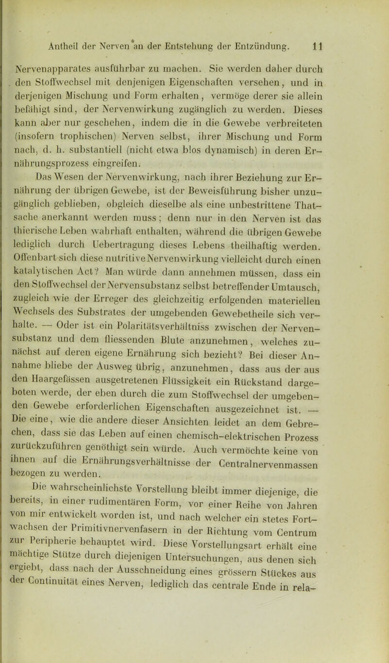 Nervenapparates ausfiihrbar zu machen. Sie werden daher durch don Sloffwechsel mit denjenigen Eigenschaften versehen, und in derjenigen Mischung und Form erhalten , vermoge derer sie allein beiahigt sind, der Nervenwirkung zugiinglich zu werden. Dieses kann aber nur geschehen, indem die in die Gewebe verbreileten (insofern trophischen) Nerven selbst, ihrer Mischung und Form nach, d. h. substantiell (nichl etwa b!os dynamisch) in deren Er- nahrungsprozess eingreifen. DasWesen der Nervenwirkung, nach ihrer Beziehung zurEr- nahrung der ubrigen Gewebe, ist der Beweisftihrung bisher unzu- ganglich geblieben, obgleich dieselbe als eine unbestrittene That- sache anerkannt werden muss; denn nur in den Nerven ist das thierische Leben wahrhaft enthalten, wahrend die Ubrigen Gewebe lediglich durch Uebertragung dieses Lebens theilhaftig werden. Offenbart sich diese nutritive Nervenwirkung vielleicht durch einen katalytischen Act? Man wtirde dann annehmen miissen, dass ein den Stoffwechsel derNervensubstanz selbst betreffender Umtausch, zugleich wie der Erreger des gleichzeitig erfolgenden materiellen Wechsels des Substrates der umgebenden Gewebetheile sich ver- halte. Odei ist ein Polaritats verhaltniss zwischcn der Nerven— substanz und dem fliessenden Blute anzunehmen, welches zu- nachst auf deren eigene Ernahrung sich bezieht? Bei dieser An- nahme bliebe der Ausweg ubrig, anzunehmen, dass aus der aus den Haargefassen ausgetretenen Flilssigkeit ein Riickstand darge- boten weide, der eben durch die zum Stoffwechsel der umgeben— den Gewebe erforderlichen Eigenschaften ausgezeichnet ist. — Die eine, wie die andere dieser Ansichten leidet an dem Gebre- chen, dass sie das Leben auf einen chemisch-elektrischen Prozess zurilckzufilhren genothigt sein wtirde. Auch vermochte keine von ihnen auf die Ernahrungsverhaltnisse der Centralnervenmassen bezogen zu werden. Die wahrscheinlichste Vorstellung bleibt immer diejenige, die bereits, in einer rudimentaren Form, vor einer Reihe von Jahren von mir entwickelt worden ist, und nach welcher ein stetes Forl- wachsen der Primitivnervenfasern in der Richtung vom Centrum zur Peripherie behauptet wird. Diese Vorstellungsart erhalt eine machtige StUtze durch diejenigen Untersuchungen, aus denen sich ergieht, dass nach der Ausschneidung eines grossern StUckes aus der Continuitat eines Nerven, lediglich das centrale Ende in rela-