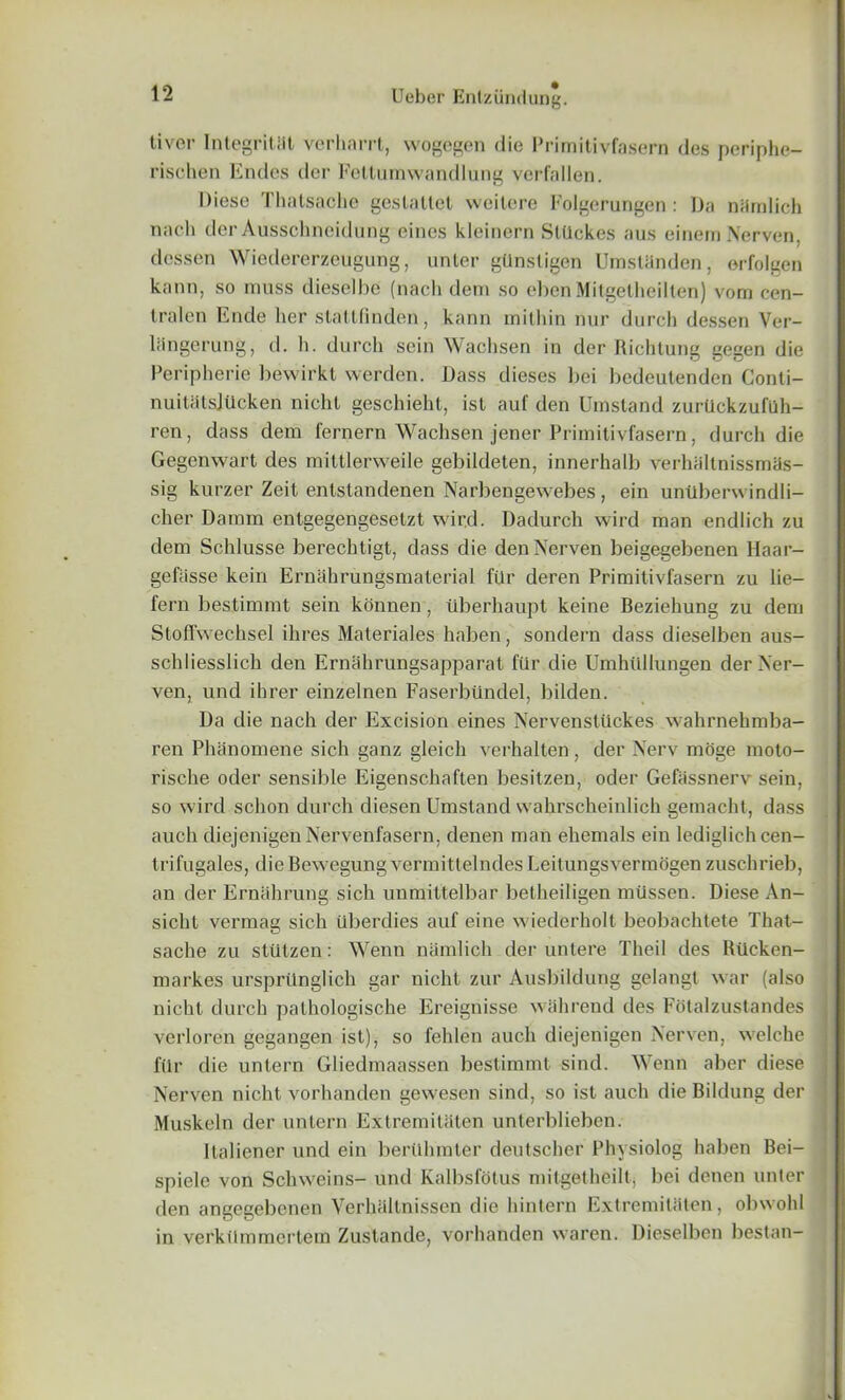 tivor Integritat verharrt, wogegen die Primitivfasern des periphe- rischen Endes dor Fetlurawandlung verfallen. Diese Thatsache geslatlet weitere Folgerungen : Da nHmlich nach derAusschneidung eines kleinern SlUckes aus einem Nerven, dessen Wiedererzeugung, unter gUnsligen UmsUinden, erfolgen kann, so muss dieselbe (nach dem so ebenMitgetheilten) vorn cen- tralen Ende her slattfinden, kann inithin nur durch dessen Ver- liingerung, d. h. durch scin Wachsen in der Richtung gegen die Peripherie bewirkl werden. Dass dieses bei bedeulenden Conli- nuitatsjtlcken nicht geschieht, ist auf den Umstand zurtlckzufilh- ren, dass dem fernern Wachsen jener Primitivfasern, durch die Gegenwart des mittlerweile gebildeten, innerhalb verhaltnissmas- sig kurzer Zeit entstandenen Narbengewebes, ein untlbervvindli- cher Damm entgegengeselzt wird. Dadurch wird man endlich zu dem Schlusse berechligt, dass die den Nerven beigegebenen Haar- gefiisse kein Ernahrungsmaterial fUr deren Primitivfasern zu lie- fern bestimmt sein konnen, uberhaupt keine Beziehung zu dem Stoffwechsel ihres Materiales haben, sondern dass dieselben aus- schliesslich den Ernahrungsapparat fur die Umhiillungen der Ner- ven, und ihrer einzelnen Faserbiindel, bilden. Da die nach der Excision eines Nervensttickes wahrnehmba- ren PhSnomene sich ganz gleich verhalten, der Nerv moge moto- rische oder sensible Eigenschaften besitzen, oder Gefassnerv sein, so wird schon durch diesen Umstand wahrscheinlich gemacht, dass auch diejenigen Nervenfasern, denen man ehemals ein lediglich cen- trifugales, dieBewegung vermittelnde's Leitungsvermogen zuschrieb, an der Ernahrung sich unmittelbar betheiligen mtissen. Diese An- sicht vermag sich uberdies auf eine wiederholt beobachtete That- sache zu stiltzen: Wenn namlich der untere Theil des Rticken- markes ursprtlnglich gar nicht zur Ausbildung gelangt war (also nicht durch pathologische Ereignisse wall rend des Fotalzustandes verloren gegangen ist), so fehlen auch diejenigen Nerven, welche fUr die untern Gliedmaassen bestimmt sind. Wenn aber diese Nerven nicht vorhanden gewesen sind, so ist auch die Bildung der Muskeln der untern Extremiliiten unterblieben. Italiener und ein berUhmter dentscher Physiolog haben Bei- spiele von Schweins- und Kalbsfotus mitgetheilt, bei denen unter den angegebenen Verhallnissen die hintern Extremiliiten, obwohl in verkiimmertem Zustande, vorhanden waren. Dieselben bestan-