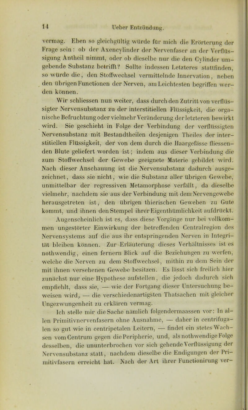 vermag. Eben so gleichgtlltig wllrde fur mich die ErhrteruDg der Frage sein: ob der Axencylinder der Nervenfaser an der VerflUs- sigung Antheil nimrat, odor ob dieselbe nur die den Cylinder um- gebende Substanz betrifft? Sollte indessen Letzteres stattfmden, soNvUrdedie, den Stoffwechsel verrnittelnde Innervation, neben den tlbrigenFunctionen derNerven, am Leichteslen begriffen wer- den konnen. Wir schliessen nun weiter, dass durchden Zutritl von verllUs- sigter Nervensubstanz zu der interstitiellen Flilssigkeit, die orga- nischeBefruchtungodervielmehrVeranderung derletzteren bewirkt wird. Sie geschieht in Folge der Verbindung der verfltlssigten Nervensubstanz mit Bestandtheilen desjenigen Theiles der inter- stitiellen Flilssigkeit, der von dem durch die Ilaargefasse fliessen- den Blute geliefert worden ist; indem aus dieser Verbindung die zum Stoffwechsel der Gewebe geeignete Materie gebildet wird. Nach dieser Anschauung ist die Nervensubstanz dadurch ausge- zeichnet, dass sie nicht, wie die Substanz aller tibrigen Gewebe, unmittelbar der regressiven Metamorphose verfallt, da dieselbe vielmehr, nachdem sie aus der Verbindung mit dem Nervengewebe herausgetreten ist, den tibrigen tkierischen Geweben zu Gute kommt, und ihnen denStempel ihrer Eigenthlimlichkeit aufdriickt. Augenscheinlich ist es, dass diese Vorgange nur bei vollkom- men ungestorter Einwirkung der betreffenden Centralregion des Nervensystems auf die aus ihr entspringenden Nerven in Integri- ty bleiben konnen. Zur Erlauterung dieses Verhaltnisses ist es nothwendig, einen fernern Blick auf die Beziehungen zu werfen, welche die Nerven zu dem Stoffwechsel, mithin zu dem Sein der mit ihnen versehenen Gewebe besitzen. Es liisst sich lreilich hier zunachst nur eine Hypolhese aufstellen, die jedocli dadurch sich cmpfiehit, dass sie, — wie der Fortgang dieser Untersuchung be- wcisen wird, — die verschiedenartigsten Thatsachen mil gleicher Ungezwungenheit zu erkhiren vermag. Ich stelle mir dieSache namlich folgendermaassen vor: In al- ien Primitivnervenfasern ohne Ausnahme, — daher in centrifuga- len so gut wie in centripetalen Leitern, — lindet ein steles Wach- sen vom Centrum gegen die Peripherie, und, als notlnvendige Folge desselben, die ununterbrochen vor sich gehende VerflUssigung der Nervensubstanz statt, nachdem dieselbe die Endigungen der Pri- mitivfasern erreicht hat. Nach der Art ihrer Functionirung ver-