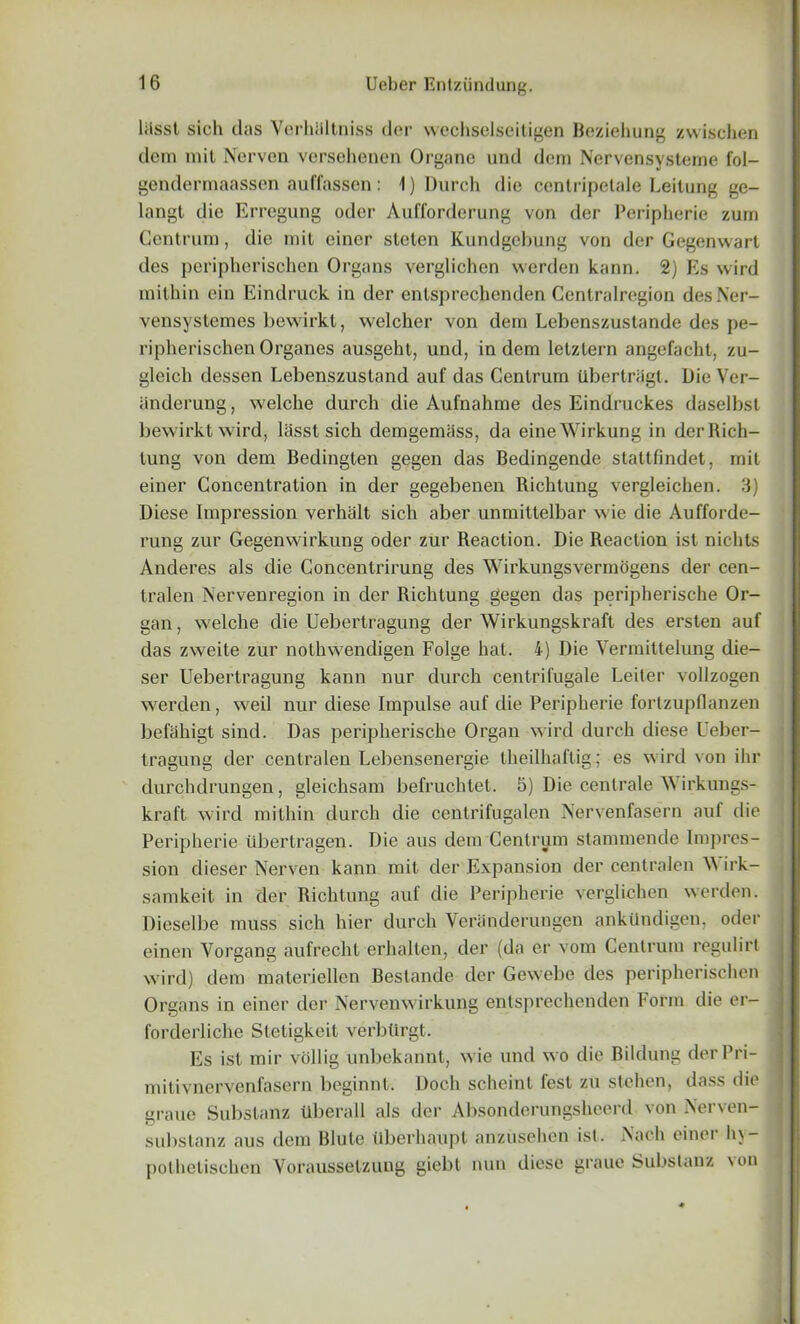 liisst sich das Verhlillniss der wechselseitigen Beziehung zwischen dem mit Nerven versehenen Organe und dem Nervensysteme fol- gendermaassen auffassen: 1) Durch die centripetale Leitung ge- langt die Erregung odor Aufforderung von der Peripherie zurn Centrum, die mit eincr sleten Kundgebung von der Gegenwart des peripherischen Organs verglichen werden kann. 2) Es wird mithin ein Eindruck in der enlsprechcnden Centralregion desNer- vensystemes bewirkt, welcher von dem Lebenszustande des pe- ripherischen Organes ausgeht, und, in dem letztern angefacht, zu- gleicli dessen Lebenszustand auf das Centrum Ubcrtriigt. Die Ver- iinderung, welche durch die Aufnahme des Eindruckes daselbst bewirkt wird, lasstsich demgemass, da eineWirkung in der Rich- lung von dem Bedingten gegen das Bedingende stattfindet, mit einer Concentration in der gegebenen Richtung vergleichen. 3) Diese Impression verhalt sich aber unmittelbar wie die Aufforde- rung zur Gegenwirkung oder zur Reaction. Die Reaction ist nichts Anderes als die Concentrirung des Wirkungsvermogens der cen- tralen Nervenregion in der Richtung gegen das peripherische Or- gan , welche die Uebertragung der Wirkungskraft des ersten auf das zweite zur nothwendigen Folge hat. 4) Die Yermittelung die- ser Uebertragung kann nur durch centrifugale Leiter voilzogen werden, weil nur diese Impulse auf die Peripherie fortzupflanzen befahigt sind. Das peripherische Organ wird durch diese Ueber- tragung der centralen Lebensenergie theilhaftig ; es wird von ihr durchdrungen, gleichsam befruchtet. 5) Die centrale Wirkungs- kraft wird mithin durch die centrifugalen Nervenfasern auf die Peripherie tibertragen. Die aus dem Centrum stammende Impres- sion dieser Nerven kann mit der Expansion der centralen W irk- samkeit in der Richtung auf die Peripherie verglichen werden. Dieselbe muss sich hier durch Veranderungen ankiindigen, oder einen Vorgang aufrecht erhalten, der (da er vom Centrum regulirt wird) dem materiellen Bestande der Gewebe des peripherischen Organs in einer der Nervenwirkung entsprechenden Form die er- forderliche Sleligkcit verbtirgt. Es ist mir vollig unbekannt, wie und wo die Bildung derPri- mitivnervenfasern beginnt. Doch scheint fesl zu stehen, dass die graue Substanz uberall als der Absonderungsheerd von Nerven- substanz aus dem Blute Ilberhaupt anzusehen ist. Nach einer hy- pothetischen Voraussetzung giebt nun diese graue Substanz von