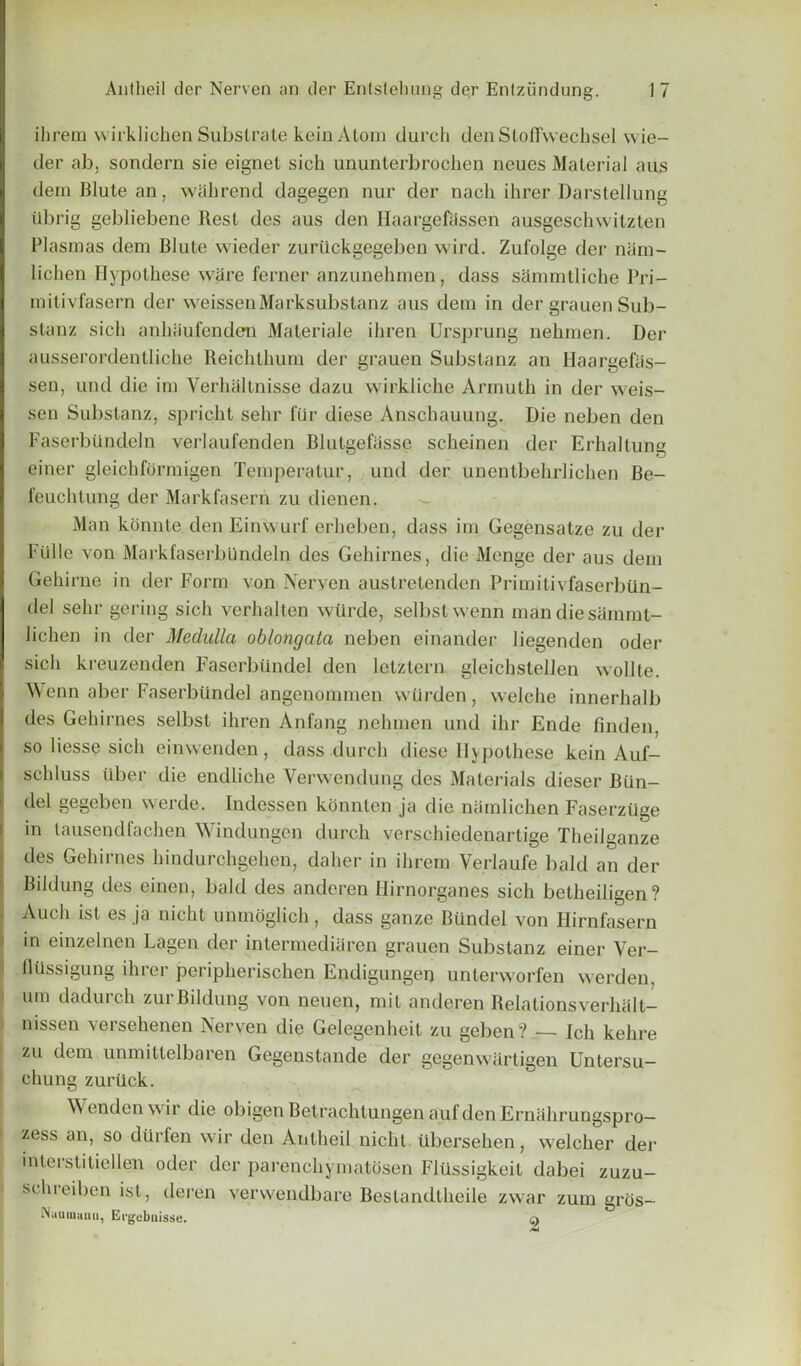 ihrem wirklichen Substrate keinAtom durch denSlotl'wecbsel wie- der ab, sondern sie eignet sick ununterbrochen neues Material aus deinBlutean, Wcthrend dagegen nur der nach ihrer Darstellung tlbrig gebliebene Rest des aus den Ilaargefassen ausgeschwitzten Plasmas dem Blute wieder zuruckgegebcn wird. Zufolge der niim- lichen Hypolhese ware ferner anzunehrnen, dass sanuutliche Pri- mitivfasern der weissenMarksubstanz aus dem in der grauen Sub- stanz sick ankaufenden Materiale ikren Ursprung nekmen. Der ausserordentlicke Reicktkum der grauen Substanz an Ilaargefas- sen, und die ini VerhcUinisse dazu wirkliche Arrnutk in der weis- sen Substanz, spricht sekr fur diese Ansckauung. Die neben den Faserbiindeln verlaufenden Blutgefasse sckeinen der Erhaltung einer gleickformigen Temperatur, und der unentbehrlichen Be- feucktung der Markfasern zu dienen. Man konnte den Einwurf erlieben, dass im Gegensatze zu der Fulle von Mark faserbiindeln des Gehirnes, die Menge der aus deni Gekirne in der Form von Nerven austretenden Primitivfaserbun- del sekr gering sick vcrkalten wiirde, selbstwenn mandiesammt- licken in der Medulla oblongata neben einander liegenden oder sick kreuzenden Faserbtlndel den letztern gleickstellen wollte. Wenn aber Faserbilndel angenommen vvUrden, welche innerkalb des Gekirnes selbst ikren Anfang nekmen und ikr Ende finden, so liesse sick einwenden, dass durch diese 11} potkese kein Auf- sclduss fiber die endlicke Yerwcndung des Materials diescr Bun- del gegeben werde. Indessen komiten ja die niimlichen Faserztlge in tausendfachen Windungen durch verschiedenartige Theilganze des Gekirnes kindurchgeken, daker in ihrem Verlaufe bald an der B'ldung des einen, bald des anderen Ilirnorganes sick betlieiligen? Audi ist es ja nicht unmoglick, dass gauze Biindel von Hirnfasern in einzelnen Lagen der intermediaren grauen Substanz einer Ver- flussigung ihrer peripkerischen Endigungen unterworfen werden, urn dadurch zurBildung von neuen, mil anderen Relalionsverhall- nissen versekenen Nerven die Gelegenheit zu geben? — Ich kehre zu dem unmittelbaren Gcgenstande der gegenwartigen Untersu- chung zurtick. Wenden \\ ir die obigen Betracktungen aufden Ernakrungspro— zess an, so diirlen wir den Antkeil niclit iibersehen, welcker der intci stitiellen oder der parenckymatosen Fltlssigkeit dabei zuzu- sckreiben ist, deren verwendbare Beslandtkeile zwar zum grtis- Maumami, Ergebuisse. a