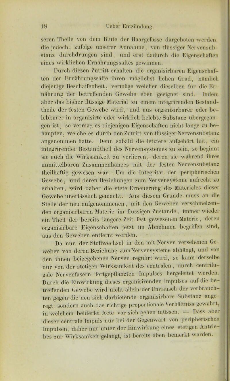 seven Tlieile von dem Blute dor Itaargefiisse dargeboten werden. diejcdoch, zufolge unserer Annalnne, von (ldssiger Nervensub- stanz dnrclidrungen sind, und erst dadurch die Kigenschaften eines wirklichen Ernahrungssaftes gewinnen. Durch diesen Zulrill erhalten die organisirbaren Eigenschaf- ten der ErnahrungssUfte ihren moglichst hohen Grad, niimlich diejenige Beschaffenheit, vermoge welcher dieselben filr die Er- nahrung der betreffenden Gewebe eben geeignet sind. Indeni aber das bisher lltlssige Material zu einem integrirenden Bestand- theile der festen Gewebe wird, und aus organisirbarer oder be- lebbarer in organisirte oder wirklich belebte Substanz ubergegan- gen ist, so vermag es diejenigen Kigenschaften nicht lange zu be- haupten, welche es durch denZutritt von flilssiger Nervensubslanz angenommen hatte. Denn sobald die letztere aufgehort hat, ein integrirender Beslandtheil des Nervensystemes zu sein, so beginnt sie auch die Wirksamkeit zu verlieren, deren sie wahrend ihres unmittelbaren Zusammenhanges mit der festen Nervensubstanz theilhaftig gewesen war. Urn die Integritat der peripherischen Gewebe, und deren Beziekungen zura Nervensysteme aufrecht zu erhalten, wird daher die stete Erneuerung des Materiales dieser Gewebe unerlasslick gemacht. Aus diesera Grunde muss an die Stelle der neu aufgenommenen, mit den Geweben verschmelzen- den organisirbaren Materie im fltissigen Zustande, inimer wieder ein Theil der bereits langere Zeit fest gewesenen Materie, deren organisirbare Eigenschaften jetzt im Abnehmen begrilTen sind, aus den Geweben entfernt werden. Da nun der Stoffwechsel in den mil Nerven versehenen Ge- weben von deren Beziehung zum Nervensysteme abhangt, und von den ihnen beigegebenen Nerven regulirt wird, so kann derselbe nur von der stetigen Wirksamkeit des centralen, durch centrifu- gale Nervenfasern fortgepflanzten Impulses hergeleitet werden. Durch die Einwirkung dieses organisirenden Impulses auf die be- treffenden Gewebe wird nicht allcin derUmtausch der verbrauch- ten gegen die neu sich darbietende organisirbare Substanz ange- regt, sondern auch das richtige proportionale Yerh.iltniss gewahrt, in welchem beiderlei Acte vor sich gehen milssen. — Dass aber dieser centrale Impuls nur bei der Gegenwart von peripherischen Impulsen, daher nur unter der Einwirkung eines stetigen Antrie- bes zur Wirksamkeit gelangt, ist bereits oben bemerkt worden.