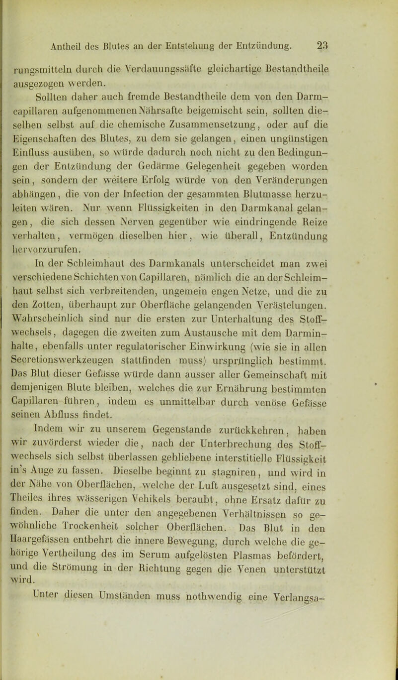 rungsraitteln durch die Verdauungssafte gleichartige Bestandtheile ausgezogen werden. Sollten daher aucli fremde Bestandtheile dern von den Darra- capillaren aufgenornmenenNahrsafte beigemischt sein, sollten die- selben selbst auf die chemische Zusarnmensetzung, oder auf die Eigenschaften des Blutes, zu dem sie gelangen, einen ungilnsligen Einfluss ausiiben, so wtirde dadurch noch nicht zu denBedingun- gen der Entziindung der Gedarme Gelegenlieit gegeben worden sein, sondern der weilere Erfolg wtirde von den Veriinderungen abhangen, die von der Infection der gesannnten Blutniasse herzu- leiten waren. Nur wenn Fltissigkeiten in den Darmkanal gelan- gen, die sicli dessen Nerven gegenilber wie eindringende Reize verhalten, vermogen dicselben hier, wie Uberall, Entziindung hervorzurufen. In der Scbleimhaut des Darmkanals unterscheidet man zwei verschiedeneSchichten von Capillaren, niimlich die an derSchleim- haut selbst sich verbreilenden, ungemein engen Nelze, und die zu den Zotten, tlberhaupt zur Oberflache gelangenden Yeriistelungen. Wahrscheinlich sind nur die ersten zur Unterhaltung des Stoff- wechsels, dagegen die zweiten zura Austausche mit dem Darmin- halte, ebenfalls unter regulatorischer Einwirkung (wie sie in alien Secretionswerkzeugen stattfinden muss) ursprRnglich bestimmt. Das Blut dieser Gefiisse wtirde dann ausser aller Gemeinschaft mit demjenigen Blute bleiben, welches die zur Ernahrung bestimmten Capillaren ftihren, indem es unmittelbar durch venose Gefiisse seinen Abfluss findet. • - Indem wir zu unserem Gegenstunde zurtickkehren, haben wir zuvorderst wieder die, nach der Unterbrechung des Stoff- wechsels sich selbst iiberlassen gebliebene interstitielle Fliissigkeit ins Auge zu fassen. Dieselbe beginnt zu stagniren , und wird in der Niihe von Oberflachen, welche der Luft ausgesetzt sind, eines Theiles ihres wasserigen Vehikels beraubt, ohne Ersatz dafur zu linden. Daher die unter den angegebenen Verhaltnissen so ge- wolmliche Trockenheit solcher Oberflachen. Das Blut in den Haargefassen entbehrt die innere Bewegung, durch welche die ge— horige Vertheilung des im Serum aufgelosten Plasmas befordert, und die Stromung in der Richtung gegen die Yenen untersttltzt wird. Unter diesen Umstiinden muss nothwendig eine Verlangsa--