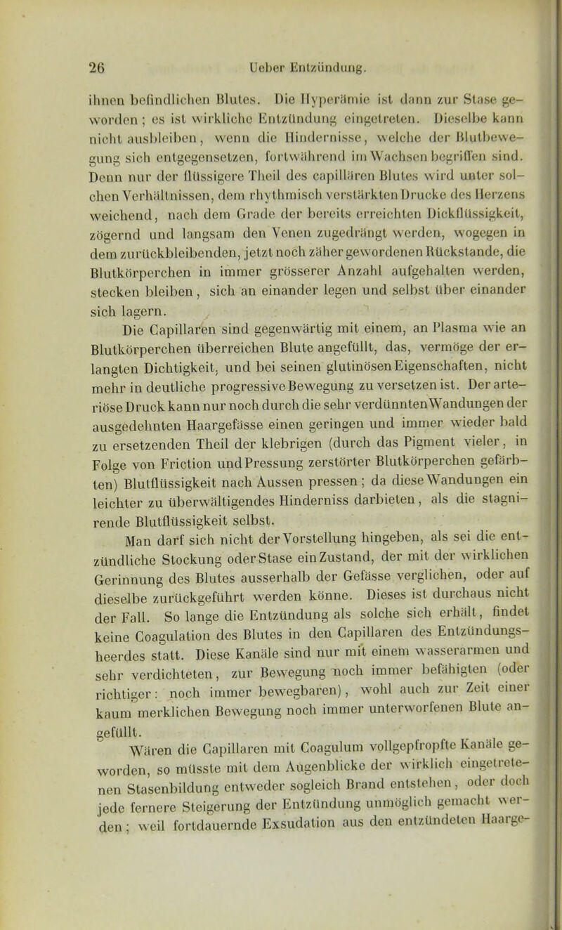 ihnen befindlichen Blutes. Die IlyperSmie isl dann zur Stase ge- worden; es isl wirklicho Eiitziindung eingelreten. Dieselbe kann nicht ausbleiben, wenn die Hindernisse, welobe der Blutbewe- gung sich entgegensetzen, fortwiihrend im Wachsen begrifl'en sind. Denn nur der flllssigere Theil des capilliiren Blutes wird unter sol- chen Verhiiltnissen, dem rhythmisch vcrsUirklen Drueke des Herzens weichend, nach dem Grade der bereits erreichten Dickllllssigkeit, zogernd und langsam den Vencn zugedriingt vverden, wogegen in dem zuriickbleibenden, jetzt noch zahergevvordenen Rlickstande, die Blulkbrperchen in imraer grosserer Anzahl aufgehalten vverden, stecken bleiben, sich an einander legen und selbst liber einander sich lagern. Die Capillaren sind gegenwfirtig mit einem, an Plasma vvie an Blutkorperchen uberreichen Blute angefiillt, das, vermoge der er- langten Dichtigkeit. und bei seinen glutinosenEigenschaften, nicht mehr in deutliche progressive Bewegung zu versetzen ist. Der arte- riose Druck kann nur noch durch die sehr verdiinntenWandungen der ausgedehnten Haargefiisse einen geringen und immer vvieder bald zu ersetzenden Theil der klebrigen (durch das Pigment vieler, in Folge von Friction undPressung zerstorter Blutkorperchen gefarb- ten) Blutfllissigkeit nach Aussen pressen ; da diese Wandungen ein leichter zu uberwliltigendes Hinderniss darbieten , als die stagni- rende Blutfllissigkeit selbst. Man darf sich nicht der Yorstellung hingeben, als sei die ent- zilndliche Stockung oder Stase einZustand, der mit der wirklichen Gerinnung des Blutes ausserhalb der Gefasse verglichen, oder auf dieselbe zurUckgefiihrt vverden konne. Dieses ist durchaus nicht der Fall. So lange die Eiitziindung als solche sich erhiilt, findet keine Coagulation des Blutes in den Capillaren des Entziindungs- heerdes statt. Diese KanSle sind nur mit einem vvasserarmen und sehr verdichteten, zur Bewegung noch immer befahigten (oder richtiger: noch immer bewegbaren), vvohl auch zur Zeil einei kaum merklichen Bewegung noch immer unterworfenen Blute an- geftlllt. Wiiren die Capillaren mil Coagulum vollgepfropfte Kamile ge- worden, so milsste mit dem Augenblicke der wirklich eingetrele- nen Stasenbildung entweder sogleich Brand entstehen, oder docli jcde fernere Steigerung der Eiitziindung unmoglich gemacht vver- < den; vveil fortdauernde Exsudation aus den entzUndeten Haarge-