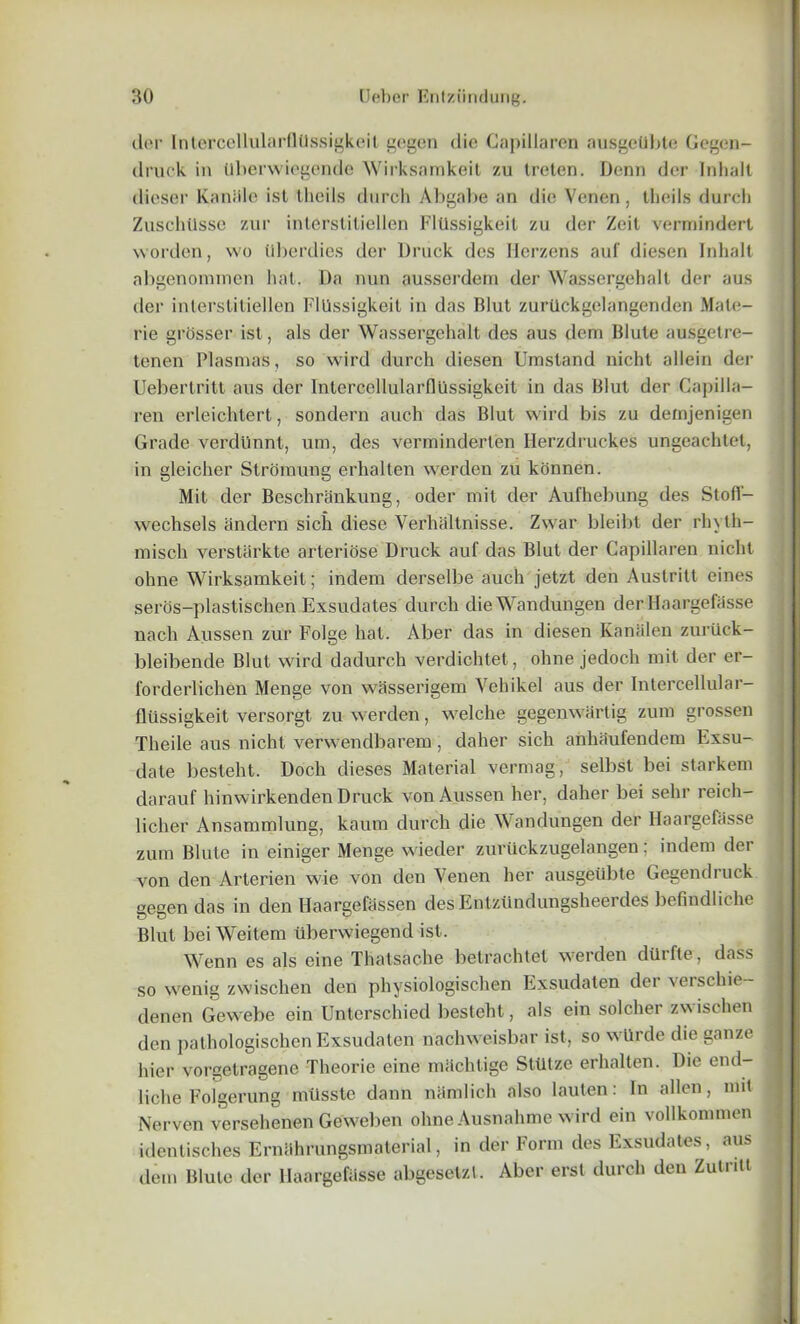 dor Intercellularflilssigkeit gegen die Gapillaren ausgetibte Gegen- druck in Uberwiegende Wirksamkeit zu treten. Denn dor Inhalt dieser Kaniile ist theils durch Abgabe an die Vcnen, theils durch Zuschilsse zur interstitiellen Fltlssigkeit zu der Zeit verniindert worden, wo Ubei'dies der Druck dcs Herzens auf diesen Inhalt abgenominen hat. Da nun ausserdem der Wassergehall der aus der interstitiellen Fllissigkeit in das Blut zurilckgelangenden Male- rie grosser ist, als der Wassergehalt des aus deni Blute ausgetre- tenen Plasmas, so wird durch diesen Umsland nicht allein der Uebertritt aus der Intcrcellularfliissigkeit in das Blut der Capilla- ren erleichtert, sondern auch das Blut wird bis zu defnjenigen Grade verdiinnt, uni, des verminderten Herzdruckes ungeachtet, in gleicher Stromung erhalten werden zu konnen. Mit der Beschrankung, oder mit der Aufhebung des Stofl- wechsels andern sich diese Verhaltnisse. Zwar bleibt der rhyth- misch yersttirkte arteriose Druck auf das Blut der Gapillaren nicht ohne Wirksamkeit; indem derselbe auch jetzt den Austritt eines seros-plastischen Exsudates durch dieWandungen der llaargefasse nach Aussen zur Folge hat. Aber das in diesen Kanalen zuriick- bleibende Blut wird dadurch verdichtet, ohne jedoch mit der er- forderlichen Menge von wasserigem Vehikel aus der Intercellular- fltissigkeit versorgt zu werden, welche gegenwartig zum grossen Theile aus nicht verwendbarem, daher sich anhaufendem Exsu- date besteht. Doch dieses Material vermag, selbst bei starkem darauf hinwirkenden Druck von Aussen her, daher bei selir reich— liclier Ansammlung, kamn durch die Wandungen der Haargefasse zum Blute in einiger Menge wieder zuriickzugelangen; indem der von den Arterien wie von den Venen her ausgeiibte Gegendruck gegen das in den Haargefassen desEntziindungsheerdes befindliche Blut bei Weitem iiberwiegend ist. Wenn es als eine Thatsache betrachtet werden dUrfte, dass so wenig zwischen den physiologischen Exsudaten der verschie- denen Gewebe ein Unterschied besteht, als ein soldier zwischen den pathologischen Exsudaten nachweisbar ist, so wtlrde die gauze j hier vorgetragene Theorie eine machtige Sttitze erhalten. Die end- liche Folgerung iniisste dann namlich also lauten: In alien, mit Nerven versehenen Geweben ohne Ausnahme wird ein vollkommen identisches Ernahrungsmaterial, in der Form des Exsudates, aus dem Blute der IlaargefUsse abgesetzt. Aber erst durch den Zutntt