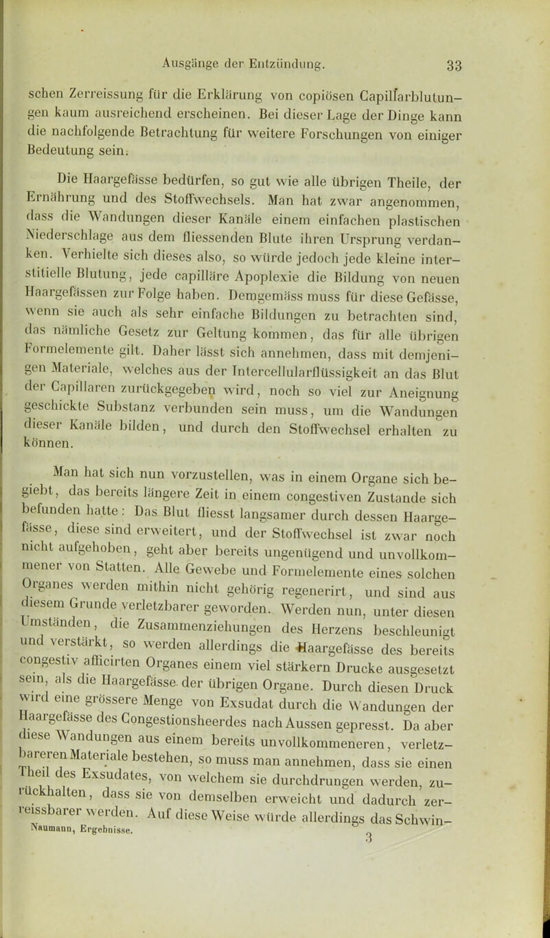 schen Zerreissung fUr die Erklarung von copiosen Capilfarblutun- gen kaum ausreichencl erscheinen. Bei dieser Lage derDinge kann die nachfolgende Betrachtung ftlr weitere Forsclmngen von einiger Bedeutung sein. Die Haargefasse bedtirfen, so gut wie alle tlbrigen Theile, der Emaiming und des Stofrvvechsels. Man hat zwar angenommen, dass die Wandungen dieser Kanale einem einfachen plastischen Niederschlage aus dem fliessehden Blute ihren Ursprung verdan— ken. Yerhielte sich dieses also, so wilrde jedoch jede kleine inter- slitielle Blutung, jede capillare Apoplexie die Bildung von neuen Haargefassen zurFolge haben. Denjgemass muss fur diese Gefiisse, wenn sie auch als sehr einfache Bildungen zu betrachten sind, das namliche Gesetz zur Geltung kommen, das ftlr alle tlbrigen Foi melemente gilt. Daher lasst sich annelnnen, dass mit demjeni- gen Materiale, welches aus der IntercellularflUssigkeit an das Blut dei Capillaren zurtickgegeben wird, noch so viel zur Aneignung geschickte Substanz verbunden sein muss, um die Wandungen dieser Kanale bilden, und durch den Stoffwechsel erhalten zu konnen. Man hat sich nun vorzustellen, was in einem Organe sich be- giebt, das bereits langere Zeit in einem congestiven Zustande sich befunden liatte: Das Blut Oiesst langsamer durch dessen Haarge- ftisse, diese sind erweitert, und der Stoffwechsel ist zwar noch nicht aufgehoben, geht aber bereits ungenilgend und unvollkom- mener von Statten. Alle Gewebe und Formelemente eines solchen Organes werden mithin nicht gehorig regenerirt, und sind aus diesem Grunde verletzbarer geworden. Werden nun, unter diesen Umstanden, die Zusammenziehungen des Herzens beschleunigt und verstarkt, so werden allerdings die haargefasse des bereits congestiv aflicirten Organes einem viel starkern Drucke ausgesetzt sein als die Haargefasse. der tlbrigen Organe. Durch diesen Druck wird erne grossere Menge von Exsudat durch die Wandungen der Haargefasse des Congestionsheerdes nach Aussen gepresst. Da aber diese Wandungen aus einem bereits unvollkommeneren, verletz- lareren Materiale bestehen, so muss man annehmen, dass sie einen lei des Exsudates, von welchem sie durchdrungen werden, zu- rilckhalten, dass sie von demselben erweicht und dadurch zer- reissbarer werden. Auf diese Weise wtirde allerdings dasSchwin- \niimann . .