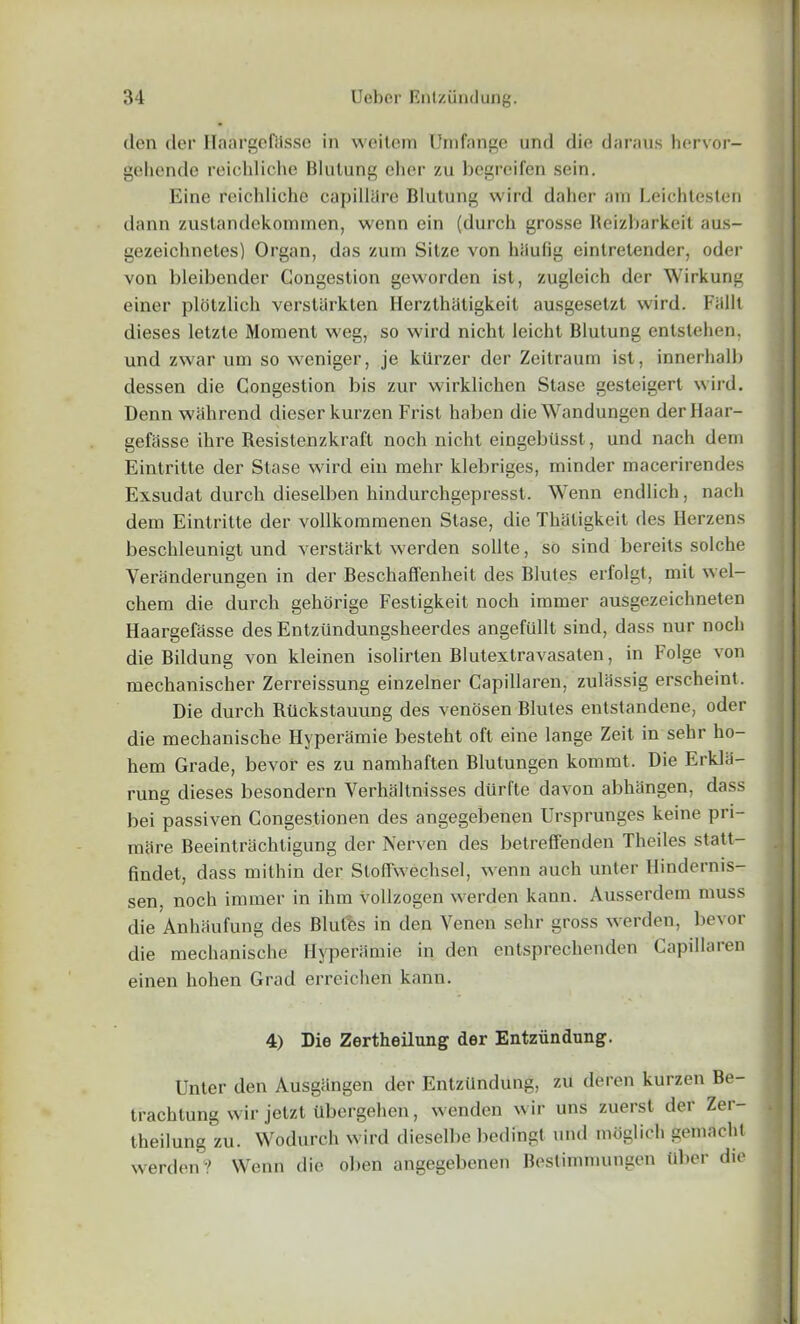 den der Haargeftisse in weitern Umfange und die daraus hervor- gehende reichliche Blulung eher zu bcgreifen sein. Eine reichliche capilltlre Blutung wild daher am Leichtesten dann zustandekommen, wenn ein (durch grosse Beizbarkeit aus- gezeichneles) Organ, das zum Silze von haufig einlretender, oder von bleibender Congestion gevvorden ist, zugleich der Wirkung einer plotzlich versliirkten Herzthatigkeit ausgesetzt wird. Fiillt dieses letzte Moment weg, so wird nichl leicht Blutung entstehen, und zwar um so weniger, je ktlrzer der Zeitraum ist, innerhalb dessen die Congestion bis zur wirklichen Stase gesteigert wird. Denn wahrend dieser kurzen Frist haben die Wandungen derHaar- gefasse ihre Resistenzkraft noch nichl eingebiisst, und nach dem Eintritte der Stase wird ein mehr klebriges, minder macerirendes Exsudat durch dieselben hindurchgepresst. Wenn endlich, nach dem Eintritte der vollkommenen Stase, die Thaligkeit des Herzens beschleunigt und verstarkt werden sollte, so sind bereits solche Veranderungen in der Beschaffenheit des Blutes erl'olgt, mil wel- chem die durch gehorige Festigkeit noch immer ausgezeichneten Haargefasse des Entziindungsheerdes angefullt sind, dass nur noch die Bildung von kleinen isolirten Blutextravasaten, in Folge von mechanischer Zerreissung einzelner Capillaren, zulassig erscheint. Die durch Riickstauung des venosen Blutes entstandene, oder die mechanische Hyperamie besteht oft eine lange Zeit in sehr ho- hem Grade, bevor es zu namhaften Blutungen kommt. Die Erkla- rung dieses besondern Verhaltnisses dtlrfte davon abhiingen, dass bei passiven Congestionen des angegebenen Ursprunges keine pri- mtire Beeintrachtigung der Nerven des betreffenden Theiles statt- findet, dass mithin der Stoffwechsel, wenn auch unter Hindernis- sen, noch immer in ihm vollzogen werden kaun. Ausserdem muss die Anhaufung des Blutes in den Venen sehr gross werden, bevor die mechanische Hyperamie in den entsprechenden Capillaren einen liohen Grad errcichen kann. 4) Die Zertheilung der Entziindung. Unter den Ausgiingen der Entziindung, zu deren kurzen Be- trachtung wir jetzt ubergehen, wenden wir uns zuerst der Zer- theilung zu. Wodureh wird dieselbe bedingt und moglich gemnchl werden? Wenn die oben angegebenen Bestimmungen tiber die