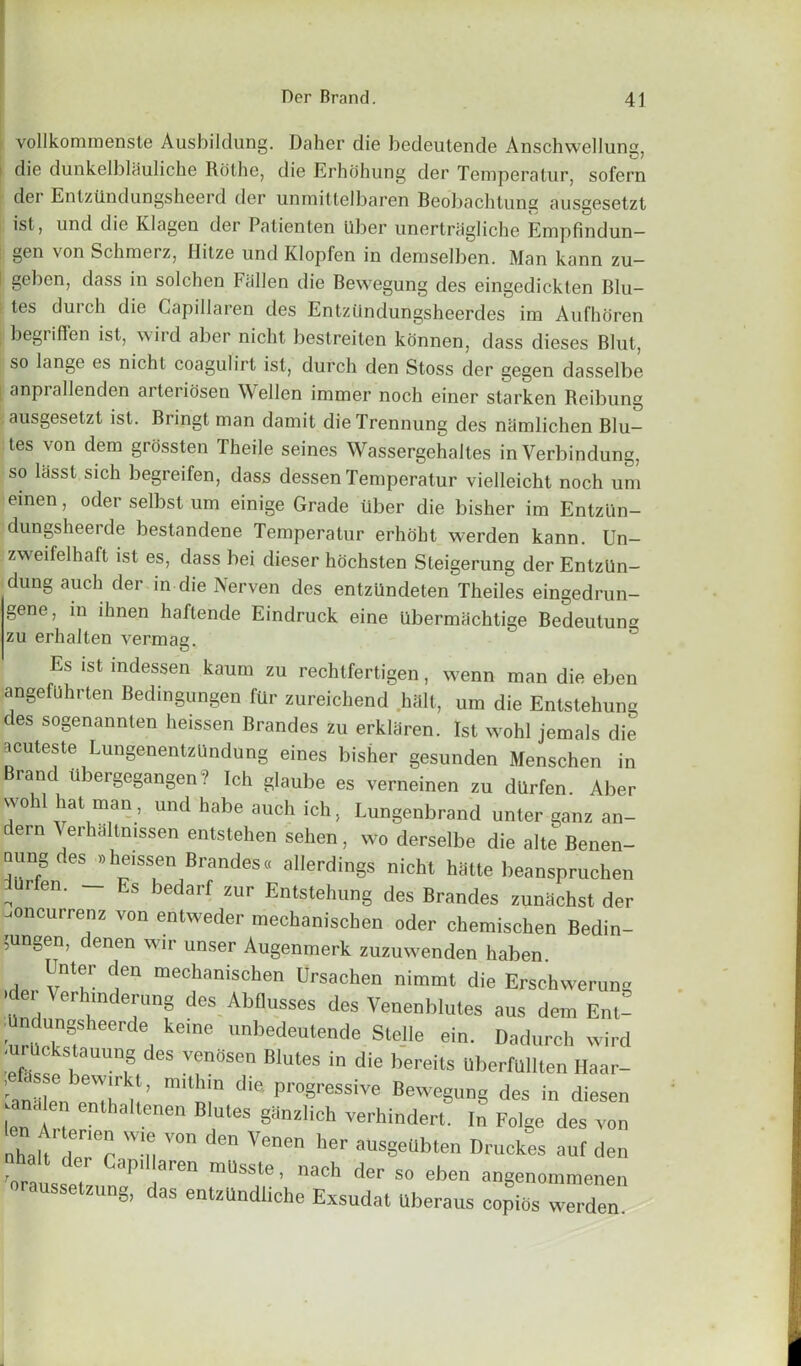 vollkommenste Ausbildung. Daher die bedeutende Anschwellung, die dunkelblciuliche Rolhe, die Erhdhung der Ternperatur, sofern der Entztlndungsheerd der unmittelbaren Beobachtung ausgesetzt ist, und die Klagen der Patienten ilber unertragliche Empfindun— gen von Schroerz, llitze und Klopfen in demselben. Man kann zu— ! Be^en> dass in solchen Fallen die Bewegung des eingedickten Blu— i tes durch die Capillaren des Entzilndungsheerdes im Aufhoren begriffen ist, wild aber nicht bestreiten konnen, dass dieses Blut, so lange es nicht coagulirt ist, durch den Stoss der gegen dasselbe anprallenden arteriosen Wellen immer noch einer starken Reibung ausgesetzt ist. Bringt man damit dieTrennung des namlichen Blu- tes von dem grossten Theile seines Wassergehaltes in Verbindung, so lasst sich begreifen, dass dessen Ternperatur vielleicht noch uni einen, oder selbst um einige Grade liber die bisher im Entziin- dungsheerde bestandene Ternperatur erhobt werden kann. Un- zwreifelhaft ist es, dass bei dieser hochsten Steigerung der Entziin- dung auch der in die Nerven des entzUndeten Theiles eingedrun- gene, in ihnen haftende Eindruck eine Ubermachtige Bedeutung zu erhalten vermag. Es ist tndessen kaum zu rechtfertigen, wenn man die eben angefuhrten Bedingungen fur zureicbend halt, um die Entstehung des sogenannten heissen Brandes zu erkliiren. 1st wohl jemals die acuteste LungenentzUndung eines bisher gesunden Menschen in Brand Ubergegangen? Ich glaube es verneinen zu dUrfen Aber wold hat man, und habe auch ich, Lungenbrand unter ganz an- dern Whbltmssen entstchen sehen, wo derselbe die alte Benen- nung des .heissen Brandes. allerdings nicht hatte beanspruchen dUrfen. - Es bedarf zur Entstehung des Brandes zuniichst der joncurrenz von entweder mechanischen oder chemischen Bedin- ;ungen, denen wir unser Augenmerk zuzuwenden haben j “nt?r tn mechanischen Ursachen nimmt die Erschwerung er int erung des Abdusses des Venenblutes aus dem Ent- ;Undungsheer<le keine unbedeutende Stelle ein. Dadurch wird ■uruckstauung des venSsen Blutes in die hereto uberfullten Haar- , .ssc ewirkt, milhin die, progressive Bewegung des in diesen .analen enthaltenen Blutes ganzlich verhindert. In Folge des von nhau UoTr W-u V°n de h6r aUSSeUbten Smokes auf den on sseT a8™1 ™USSte’ aCh der so eben anSenotnmenen aussetzung, das entzUndliche Exsudat Uberaus copies werden.