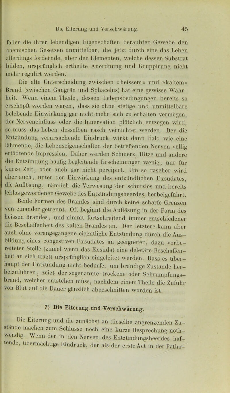 fallen die ihrer lebendigen Eigenscbaflen beraubten Gewebe den chemischen Gesetzen unrnittelbar, die jetzt durch eine das Leben allerdings fordernde, aber den Elementen, welche dessen Substrat bilden, ursprllnglich erlheilte Anordnung und Gruppirung nicht mehr regulirt werden. Die alte Unterseheidung zwischen »heissem« und »kaltem« Brand (zwischen Gangriin und Sphacelus) hat eine gewisse Wahr- heit. Wenn einem Theile, dessen Lebensbedingungen bereits so ■ erschopft worden waren, dass sie ohne stelige und unmittelbare belebende Einwirkung gar nicht mehr sich zu erhalten vermogen, der Nerveneinfluss oder die Innervation plotzlich entzogen wird, so muss das Leben desselben rasch vernichtet werden. Der die Entztlndung verursachende Eindruck wirkt dann bald wie eine lahmende, die Lebenseigenschaften der betreflenden Nerven vollig ertodtende Impression. Daher werden Schmerz, Hitze und andere die Entzllndung haufig begleilende Erscheinungen wenig, nur fur kurze Zeit, oder auch gar nicht percipirt. Um so rascher wird aber auch, unter der Einwirkung des entztindlichen Exsudates, die Auflosung, namlich die Venvesung der schutzlos und bereits leblos gewordenen Gewebe des EntzUndungsheerdes, herbeigefilhrt. Beide Formen des Brandes sind durch keine scharfe Grenzen von einander getrennt. Oft beginnt die Auflosung in der Form des heissen Brandes, und nimmt fortschreitend iramer entschiedener die Beschaffenheit des kallen Brandes an. Der letztere kann aber auch ohne vorangegangene eigentliche Entzllndung durch die Aus- bildung eines congestiven Exsudates an geeigneter, dazu vorbe- reiteter Stelle (zumal wenn das Exsudat eine deletiire Beschaffen- heit an sich triigt) ursprllnglich eingeleitet werden. Dass es Uber- haupl der Entzllndung nicht bedllrfe, um brandige Zustiinde her- beizufilhien, zeigt der sogenannte trockene oder Schrumpfungs— brand, welcher entstehen muss, nachdem einemTheile die Zufuhr von Blut auf die Dauer ganzlich abgeschnitten worden ist. 7) Die Eiterung und Verschwarung. Die Eiteiung und die zunachst an dieselbe angrenzenden Zu— stande machen zum Schlusse noch eine kurze Besprechung noth- wendig. Wenn der in den Nerven des EntzUndungsheerdes haf- tende, Ubermachlige Eindruck, der als der ersteAct in der Patho-