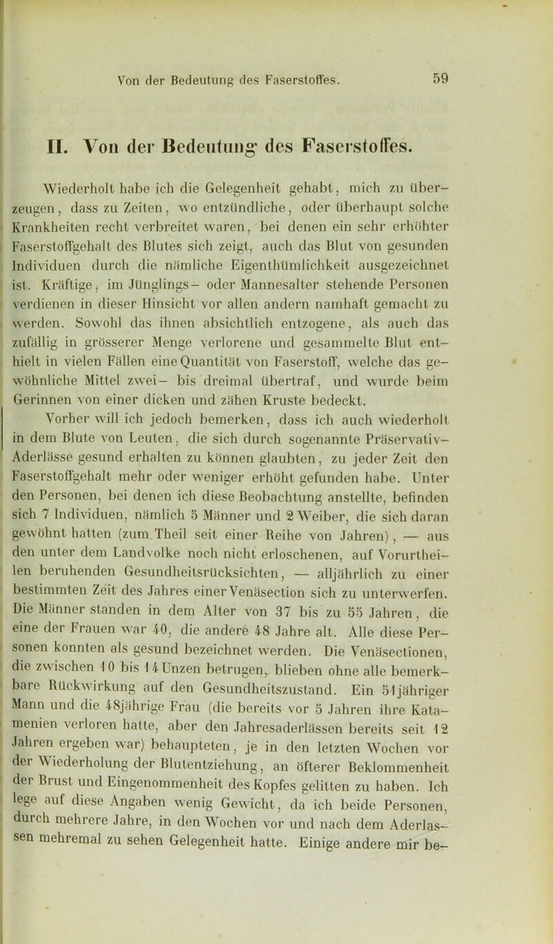 II. V on der Bedeutung' des FaserstofFes. Wiederholt babe ich die Gelegenheit gehabt, mich zu iiber- zeugen, dass zu Zeilen , wo entztindliche, oder tiberhaupt solche Krankheiten recht verbreitet waren, bei denen ein sehr erhohter Faserstoffgehalt des Blules sich zeigt, auch das Blut von gesunden Individuen durch die niimliche Eigenthtlmlichkeit ausgezeicbnet ist. Kraflige, im Jlinglings- oder Mannesalter stehende Personen verdienen in dieser Hinsicht vor alien andern namhaft gemacht zu i werden. Sowohl das ilmen absichtlich entzogene, als auch das zufiillig in grosserer Menge verlorene und gesammelte Blut ent- hielt in vielen Fallen eine Quantitat von Faserstoff, welche das ge- wohnliche Mittel zwei- bis dreirnal ilbertraf, und wurde beim Gerinnen von einer dicken und zahen Kruste bedeckt. Yorber will ich jedoch bemerken, dass ich auch wiederholt in dem Blute von Leuten, die sich durch sogenannte Prtiservativ- Aderliisse gesund erhalten zu konnen glaubten, zu jeder Zeit den Faserstoffgehalt mehr oder weniger erhoht gefunden habe. Unter den Personen, bei denen ich diese Beobachtung anstellte, befinden sich 7 Individuen, namlich 5 Manner und 2 Weiber, die sich daran gewohnt hatten (zum Theil seit einer Reihe von Jahren), — aus den unter dem Landvolke noch nicht erloschenen, auf Vorurthei- len beruhenden Gesundheitsrucksichten, — alljahrlich zu einer bestimmten Zeit des Jahres einer Venesection sich zu unterwerfen. Die Manner standen in dem Alter von 37 bis zu 55 Jahren , die eine der Frauen war 40, die andere 48 Jahre alt. Alle diese Per- I sonen konnten als gesund bezeichnet werden. Die Vencisectionen, > die zwischen 10 bis I 4 Unzen betrugen, blieben ohne alle bemerk— i bare Riickwirkung aul den Gesundheitszustand. Ein 51jahriger Mann und die 48jahrige Frau (die bereits vor 5 Jahren ihre Kata- I menien verloren hatte, aber den Jahresaderlassen bereits seit 12 Jahren ergeben war) behaupteten, je in den letzten Wochen vor der Wiederholung der Blutentziehung, an ofterer Beklommenheit | dei Brust und Eingenommenheit desKopfes gelitten zu haben. Ich lege auf diese Angaben wenig Gewicht, da ich beicle Personen, durch mehrere Jahre, in den Wochen vor und nach dem Aderlas- sen mehremal zu sehen Gelegenheit hatte. Einige andere mir be-