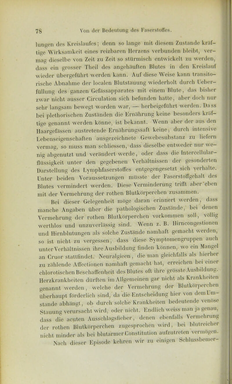 lungen ties Kreislaufes; denn so lange mil dicsem Zuslande kiiif- lige Wirksamkeit eines reizbaren Herzens verbunden bleibt, ver- mac dieselbe von Zeil zu Zeit so sttlrmisch cnlwickelt zu werden, dass ein grosser Theil des angehiiuflen lilules in den Kreislauf winder llbergefUhrl werden kann. Aul' diese Weise kann transilo- rische Abnahme der localcn Blutstatiung wiederholt durch Ueber- fUllung des ganzen Gefiissapparates mit einem Blute, das bisher zwar nichl ausser Circulation sich befunden hatle, aber doch nur selir langsam bevvegt worden war, — lierbeigefUlirt werden. Dass bei plethorischen Zustanden die Ernahrung keine besonders kriif- tige genannt werden konne, ist bekannt. Wenn aber der aus den Haargefassen austretende Ernahrungssafl keine, durch intensive Lebenseigenschaften ausgezeichnete Gewebesubstanz zu liefern vermag, so muss man schliessen, dass dieselbe entweder nur we- nig abgenutzt und verandert werde, oder dass die Intercellulai — flussigkeit unter den gegebenen Verhaltnissen der gesonderlen Darstellung des Lymphfaserstoffes entgegengesetzt sich yerhalle. Unter beiden Yoraussetzungen miissle der Faserstoffgehalt des Blutes vermindert werden. Diese Verminderung IrifTt abei elien mit der Vermehrung der rothen Blutkorperchen zusammen. Bei dieser Gelegenheit moge daran erinnert werden, dass manche Angaben tiber die pathologischen Zustande, bei denen Yermelirung der rothen Blutkorperchen vorkommen soli, vollig werthlos und unzuverlassig sind. Wenn z. B. llirncongestionen und Hirnblutungen als solche Zustande namhaft gemacht weiden, so ist niclit zu vergessen, dass diese Symptomengruppen aucli unter Verhaltnissen ihre Ausbildung linden konnen, ivo ein Mangel an Cruor stallfindet. Neuralgieen, die man gleicbfalls als hiei hei zu zahlende Affectionen namhaft gemacht hat, erreichen bei cinei chlorotischen Beschaflfenheit des Blutes oft ihre grosste Ausbildun0. Herzkrankheiten diirften im Allgemeinen gar niclit als Krankheiten genannt werden, vvelche der Vermehrung der Blutkorperchen itberhaupt forderlich sind, da die Entschcidung bier von demUm- stando abhiingt, ob (lurch solche Krankheiten bedeutende venose Stauung verursacht wil d, oder niclit. Endlich weiss man ja genau, dass die acuten Ausschlagslieber, denen ebenfalls Vermehrung der rothen Blutkorperchen zugesprochen wird, bei blutreicher niclit minder als bei blutarmer Constitution aufz.ulreten vcrmogen. Nach dieser Episode kehren wir zu einigen Schlussbemer-