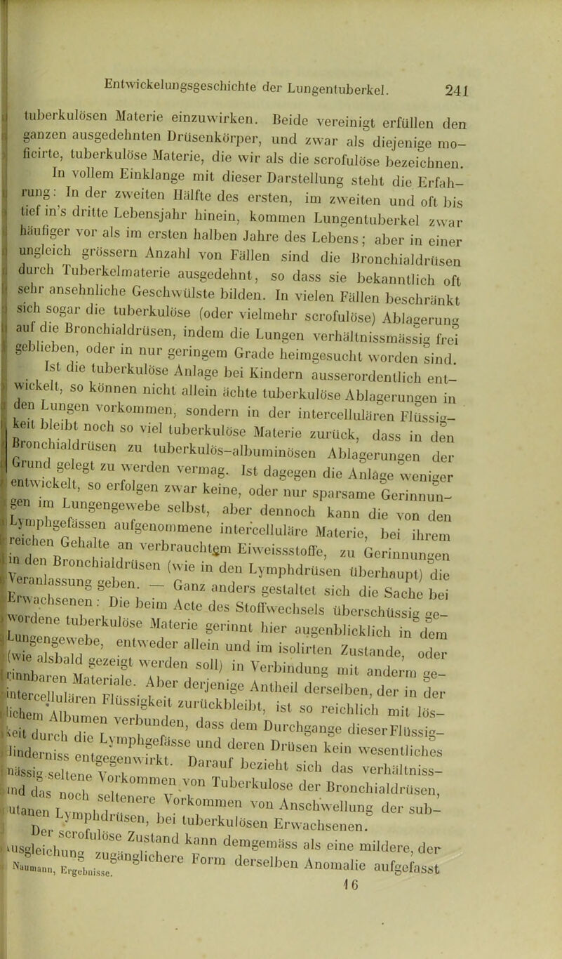 tuberkulosen Materie einzuwirken. Beide vereinigt erfiillen den ganzen ausgedehnten Drusenkdrper, und zwar als diejenige mo- ficu-to, tuberkulose Materie, die wir als die scrofulose bezeichnen. In vollem Einklange mil dieser Darstellung stelit die Erfah- rU'1SIn] der zweiten Halfte des ersten, im zweiten und oft bis tie m s dritte Lebensjahr hinein, kominen Lungentuberkel zwar pufiger vor als im ersten halben Jahre des Lebens; aber in einer ungle.ch grossern Anzahl von Fallen sind die BronchialdrUsen dmch luberkel materie ausgedehnt, so dass sie bekanntlich oft selir ansehnhche Geschwtllste bilden. In vielen Fallen beschrankt sich sogar die tuberkulose (oder vielmehr scrofulose) Ablagerun- an die Bronchialdrusen, indem die Lungen verhaltnissmassig fret gebheben, oder in nur geringem Grade lieimgesucht worden sind 1st die tuberkulose Anlage bei Kindern ausserordentlich ent- wickelt, so konnen nicht allein achte tuberkulUse Ablagerungen in en ungen vorkommen, sondern in der intercellultlren FlUssig- kei bleibt noch so viel tuberkulose Materie zurUck, dass in den Bronchialdrusen zu tuberkulds-albuminosen Ablagerungen der entwfcke^81 ^ fT^ Ist daSeSen die Anlage weniger Len im f ’ S° Glf° S!n Zar kein6’ °der nur sParsame Gerinnun- gen im Lungengewebe selbst, aber dennoch kann die von den Ljmphgefassen aufgenommene intercellulare Materie, bei ihrem eichenGeka te an verbraucht$m Eiweisssloffe, zu Gerinnuimen y U! Ionc luildrusen (wie in den Lymphdrtisen tlberhaupt) die D V ranl ung geben _ Ganz ^ die fe?r:kD;e brActe des stoff-ci^ Lni K S& de §erinnt hier a4genblicklich in dem (wie d«fhVlHebe’ entweder aIlein und im isolirten Zustande, oder Unb t 8eZeiSl W6rden S0ll) in Verbindung mil anderm ~e- •inte,- 'll01! MatGna G' Aber derJenige Antheil derselben der in der il-chS f'en F1USSi§ke? --bleibt, ist so reieh.ich mit los- | keit durchXTv,01dass dem Durchgange dieser FI ilssig- fr.Tsen kein —id- seltene vfrl beziel“ sich das verkilltniss- L dlloT ! k°mme”-VOn der Bronchialdrusen, utanen.v ,1 ere V°rkomme von Anschweliung der mbL Dci, 5 1’ ‘dl'us“> bei luborkulOsen Erwachsenen. Lusgleichun” Z'!slj'nd l';ln den>gemSss als eine mildere, der « 8 re Fo™ derseU>en Anoinalie aufgefasst 16