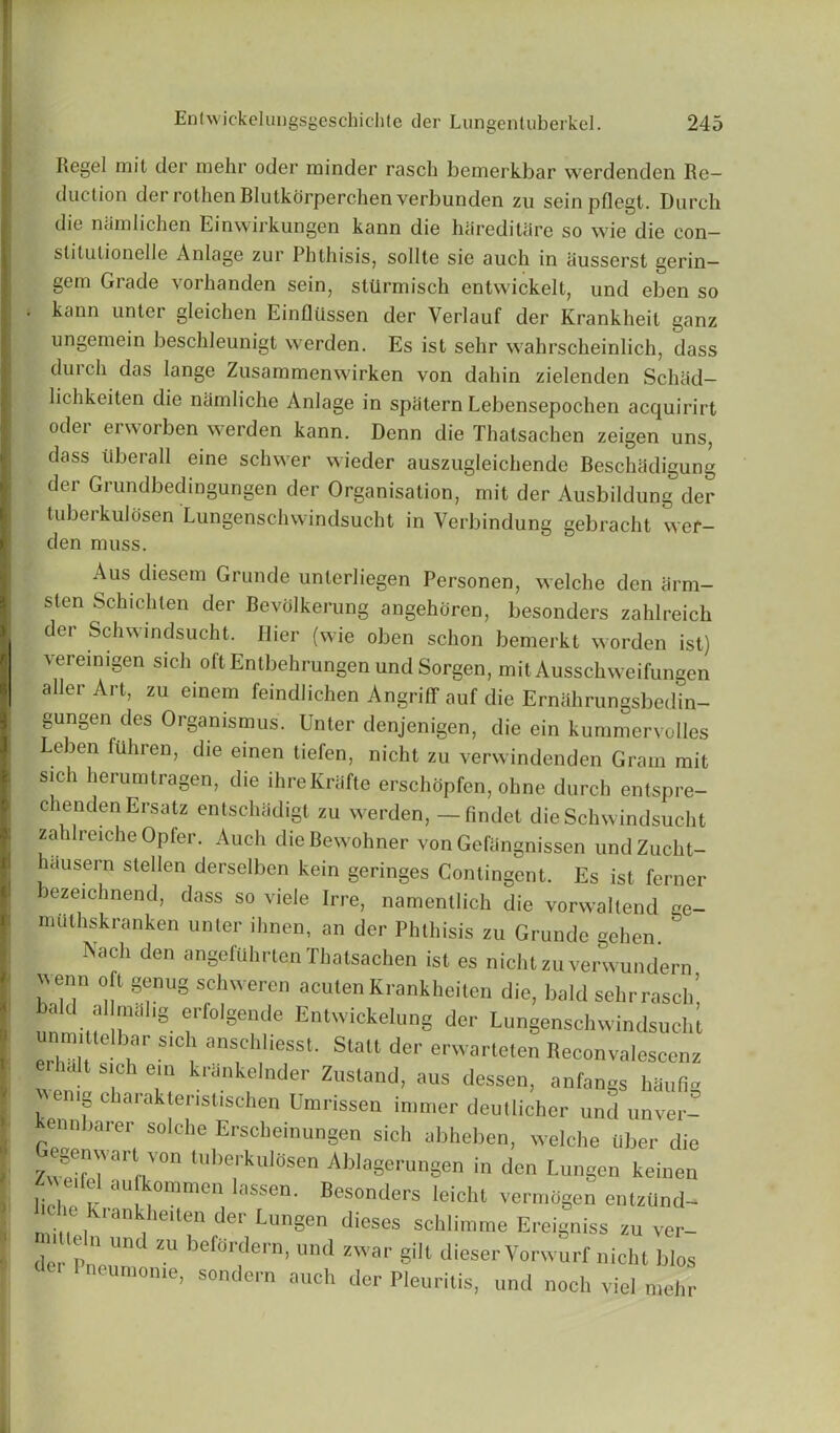 Regel rait der mehr oder minder rasch bemerkbar werdenden Re- duction der rothen Rlutkorperchen verbunden zu seinpflegt. Durch die nam lichen Einwirkungen kann die hareditare so wie die con- slilutionelle Anlage zur Phthisis, sol I te sie auch in ausserst gerin— gem Grade vorhanden sein, sttlrmisch entwickelt, und ebon so . kann unter gleichen Einfliissen der Verlauf der Krankheit ganz ungemein beschleunigt werden. Es ist sehr wahrscheinlich, dass dui ch das lange Zusammenwirken von dahin zielenden Schad— lichkeiten die namliche Anlage in spiitern Lebensepochen acquirirt oder erworben werden kann. Denn die Thatsachen zeigen uns, dass tiberall eine schwer wieder auszugleichende Beschadigung der Grundbedingungen der Organisation, mit der Ausbildung der tuberkulosen Lungenschwindsucht in Verbindung gebracht wer- den muss. Aus diesem Grunde unterliegen Personen, welche den arm- sten Schichlen der Bevdlkerung angehdren, besonders zahlreich der Schwindsucht. Hier (wie oben schon bemerkt worden ist) \eremigen sich oft Entbehrungen und Sorgen, mitAusschweifungen aller Art, zu einem feindlichen Angriff auf die Erniihrungsbedin- gungen des Orgamsmus. Unter denjenigen, die ein kummervolles Leben fuhren, die einen tiefen, nicht zu verwindenden Gram mit sich herumtragen, die ihreKriifte erschdpfen, ohne durch entspre- chenden Ersatz entschadigl zu werden, — fmdet die Schwindsucht zahlreiche Opfer. Auch die Bewohner von Gefangnissen undZucht- hausern stellen derselben kein geringes Contingent. Es ist ferner bezeichnend, dass so viele Irre, namentlich die vorwaltend ge- nuilhskranken unter ihnen, an der Phthisis zu Grunde gchen. Nach den angeftihrten Thatsachen ist es nicht zuverwundern wenn oft genug schweren acuten Krankheiten die, bald sehr rasch, nnm'M 8 t 8e“de EnlwickeIu“g der Lungenschwindsucht  r S I anS,Ch,'ieSSt- Slalt der erwarteten Reconvalescenz t sich ein krankelnder Zustand, aus dessen, anfangs hauflg wenig charaktenstischen Umrissen immer deullicher und um cr- kennharer seiche Erscheinungen sich abheben, weiche liber die egenwarl ven tuberkutosen Ablagerungen in don Lungen keinen lie a- aU kommen lasse“- Besonders leicht vermOgen entzUnd- Krankheitei1 der Lungen dieses schlimme Ereigniss zu ver- der Pnenn befordern’ und zwar S'11 dieser Vorwurf nicht bios lome, sondern auch der Pleuritis, und noch viel mehr