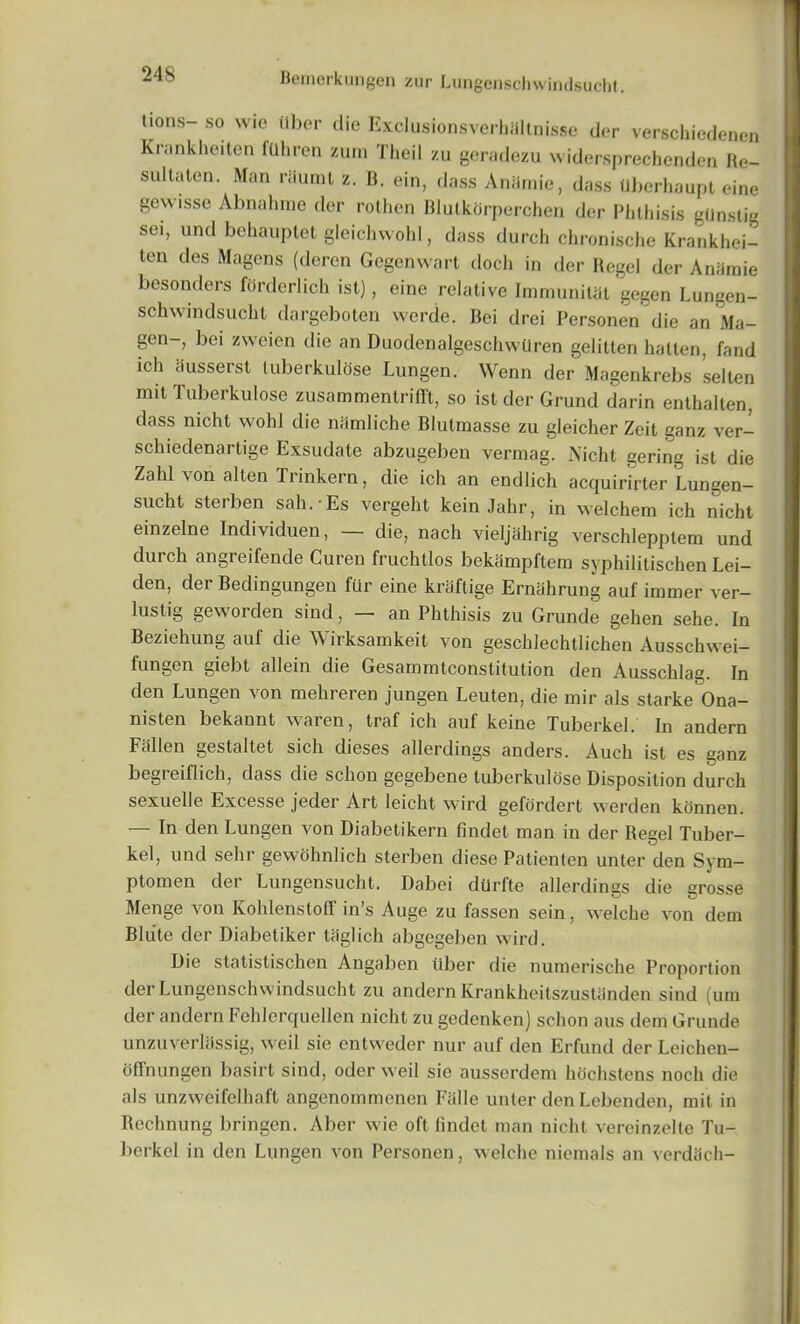 lions- so wie ilber die ExclusionsverhMlnisse der verschiedenen Krankheiten fuhrcn zum Theil zu geradezu widersprechenden Re- sultalen. Man riiumt z. B. ein, dass Aniimie, dass tlberhaupt eine gewisse Abnahme der rolhen BlutkOrperchen der Phthisis gdnstig sei, und behauptet gleichwohl, dass durch chronische Krankhei- ten des Magcns (deren Gegenwart doch in der Regel der Aniimie besonders forderlich ist), eine relative Immunitat gegen Lungen- schwindsucht dargeboten werde. Bei drei Personen die an Ma- gen-, bei zweien die an Duodcnalgeschwilren gelitten hatten, fand ich Susserst luberkulose Lungen. VVenn der Magenkrebs selten mit Tuberkulose zusammentrifft, so ist der Grand darin enthalten, dass nicht wold die namliche Blutmasse zu gleicher Zeit ganz ver- schiedenartige Exsudate abzugeben vermag. Nicht gering ist die Zahl von alien Trinkern, die ich an endlich acquirirter Lungen— sucht sterben sah.-Es vergeht kein Jahr, in welchem ich nicht einzelne Individuen, — die, nach vieljahrig verschlepptem und durch angreifende Curen fruchtlos bekampftem syphilitischen Lei- den, der Bedingungen fur eine kraftige Ernahrung auf immer ver- lustig geworden sind, an Phthisis zu Grande geken sehe. In Beziehung auf die Wirksamkeit von gescldechtlichen Ausschwei- fungen giebt allein die Gesammtconstitution den Ausschlag. In den Lungen von mehreren jungen Leuten, die mir als starke Ona- nisten bekannt waren, traf ich auf keine Tuberkel. In andern Fallen gestaltet sich dieses allerdings anders. Auch ist es ganz begreiflich, dass die schon gegebene tuberkulose Disposition durch sexuelle Excesse jeder Art leicht wird gefordert werden konnen. In den Lungen von Diabetikern findet man in der Regel Tuber— kel, und sehr gewohnlich sterben diese Patienten unter den Sym- ptomen der Lungensucht. Dabei durfte allerdings die grosse Menge von Kohlenstoff in’s Auge zu fassen sein, welche von dem Bliite der Diabetiker tiiglich abgegeben wird. Die statislischen Angaben liber die numerische Proportion der Lungenschwindsucht zu andern Krankheilszustanden sind (um der andern Fehlcrquellen nicht zu gedenken) schon aus dem Grande unzuverllissig, weil sie entweder nur auf den Erfund der Leichen- offnungen basirt sind, oder weil sie ausserdem hochstens nocli die als unzweifelhaft angenommenen Fiille unter den Lcbenden, mit in Rechnung bringen. Aber wie oft findet man nicht vereinzelte Tu- berkel in den Lungen von Personen, welche niemals an verdiich-