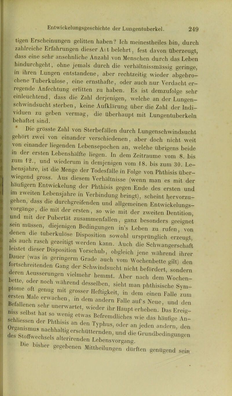 tigen Erscheinungen gelitten haben? Ich meinestheiles bin, durch zahlreiche Erfahrungen dieser Ait belehrt, fest davon Uberzeugt, dass eine seln ansehnliche Anzald von Menschen durch das Leben hindurchgeht, ohne jemals durch die verhaltnissmassig geringe, in ihren Lungen entstandene, aber rechtzeitig wieder abgebro- chene Tuberkulose, eine ernsthafte, oder auch nur Yerdacht er- regende Anfechtung erlitten zu haben. Es ist demzufolge sehr einleuchtend, dass die Zahl derjenigen, welche an der Lungen- schwindsucht sterben, keine Aufklarung iiber die Zahl der Indi- viduen zu geben vermag, die Uberhaupt mit Lungentuberkeln behaftet sind. Die grosste Zahl von Sterbefallen durch Lungenschwindsucht gehort zwei von einander verschiedenen, aber doch nicht weit von einander liegenden Lebensepoclien an, welche Ubrigens beide in der erslen LebenshMfte liegen. In deni Zeitraume vom 8. bis zum (2., und wiedcrum in demjenigen vom 18. bis zum 30. Le- bensjahre, ist die Menge der Todesfiille in Folge von Phthisis iiber- wiegend gross. Aus diesem Verhaltnisse (wenn man es mit der haufigern Entwickelung der Phthisis gegen Ende des erslen und im zweiten Lebensjahre in Verbindung bringt), scheint hervorzu- gehen, dass die durchgreifenden und allgemeinen Entwickelungs- vorgange die mit der ersteri, so wie mit der zweiten Dentition, und ran der Pubertiit zusammenfallen, ganz besonders geeignct sem milssen, diejenigen Bedingungen in's Leben zu rufen, von enen die tuberkulose Disposition sowohi ursprilnglioh erzeugt, als ouch rasch gezeitigt werden kann. Auch die Sclnvangerschaft leistet dieser Disposition Vorsehub, obgleich jene wahrend ihrer Dauer (was m geringerm Grade auch vom Wochenbette gilt) den fortschreitenden Gang der Schwindsueht nicht befiirdert, sondern ren Aeusserungen viehnehr hemmt. Aber each deni Woehen pt0 i °tr ”0Ch wahrend desselben, sieht man phthisisehe Sym- ersten Mate 8 T 8r°SSe'' Heftigkeit> in dem einen Falle zum Befallenon sehT3 ’ ln dem “dern Falle aufs Neue, und den hiss selbst ha^s  iCder ihr e^en. Das Ereig- ■ss selbst hat so wemg etwas Befremdliches wie das hm.n«e An- otal-r .“r °n d°n T5'phS' »de'- » ander8 ^n des StoZ r°t , Ig ersch(ltternden> Grundbedingungen des Stoffwechsels alterirenden Lebensvorgang Ute bisher gegebenen Mittheilungen dtirften genugend sein