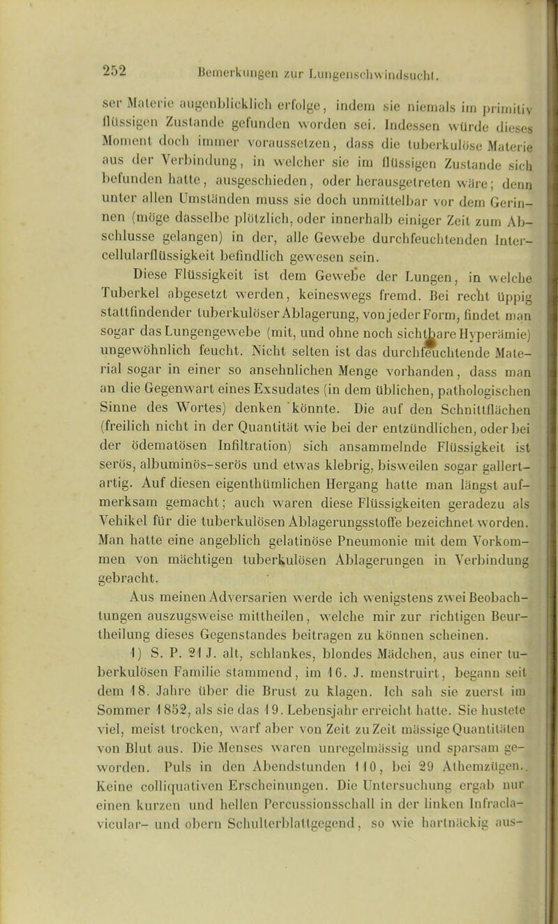 scm' Malefic augenblicklich erfolge, indem sie niemals im priiniliv flttssigen Zustande gcfunden worden sei. Indessen wllrde dieses Moment doch iminer voraussetzen, dass die tubcrkuliise Materie aus der Verbindung, in welcher sie im fltlssigen Zustande sick befunden hatte, ausgeschieden, oder herausgetreten wiire; denn unter alien Umstiinden muss sie dock unmittelbar vor dem Gerin- nen (miige dasselbe plotzlich. oder innerhalb einiger Zeit zum Ab- schlusse gelangen) in der, alle Gewebe durckfeuchtenden Inter- cellularflfissigkeit befindlich gewesen sein. Diese Fliissigkeit ist dem Gewebe der Lungen, in welcke Tuberkel abgesetzt werden, keineswegs fremd. Bei reckt Uppig stattfindender tuberkuloser Ablagerung, von jeder Form, findet man sogar das Lungengewebe (mit, und oline nock sichtbare Hyperamie) ungewohnlich feucht. Nicht selten ist das durchfeuchtende Mate- rial sogar in einer so ansehnlichen Menge vorkanden, dass man an die Gegenwart eines Exsudales (in dem iiblicken, pathologiscken Sinne des Wortes) denken konnte. Die auf den Schnittfliichen (freilich nicht in der Quanlitat wie bei der entzfindlichen, oder bei der cidematosen Infiltration) sich ansammelnde Fliissigkeit ist seros, albuminds-seros und elwas klebrig, bisweilen sogar gallert- artig. Auf diesen eigenthiimlichen Hergang hatte man liingst auf- merksam gemackt; auck waren diese Fliissigkeiten geradezu als Vehikel fur die tuberkulosen Ablagerungsstofi'e bezeichnet worden. Man hatte eine angeblich gelatinose Pneumonie mit dem Vorkom- men von machtigen tuberkulosen Ablagerungen in Verbindung gebracht. Aus meinen Adversarien werde ich wenigstens zweiBeoback- tungen auszugsweise mittheilen, welche mir zur ricktigen Beur- theilung dieses Gegenstandes beitragen zu konnen sckeinen. I) S. P. 21 J. alt, schlankes, blondes Madchen, aus einer tu- berkulosen Familie stammend, im 16. J. menstruirt, begann seit dem 18. Jahrc fiber die Brust zu klagen. Ich sail sie zuerst im Sommer \ 852, als sie das 19. Lebensjahr erreicht hatte. Sie hustete viel, meist trocken, warf aber von Zeit zuZeit mkssige QuantiUiten von Blut aus. Die Menses waren unregelmassig und sparsam ge- worden. Puls in den Abendstunden 110, bei 29 Athemziigen. Keine colliquativen Ersckeinungen. Die Untersuchung ergab nur einen kurzen und kellen Percussionsschall in der linken Infracla- vicular- und obern Schullerblallgegcnd, so wie hartnkckig aus-