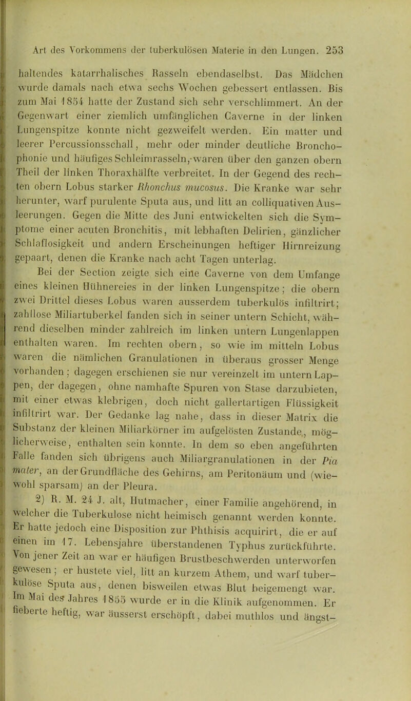 ha-ltendes katarrhalisches Rasseln ebendaselbst. Das Madchen wurde damals nach etwa sechs Wochen gel>essert entlassen. Bis zum Mai 1854 liatte der Zusland sich selir versehlimmert. An der Gegenwart einer ziemlich umfanglichen Gaverne in der linken Lungenspitze konnte nicht gezweifelt werden. Kin matter und leerer Percussionsschall, mehr oder minder deulliche Broncho- phonie und hiiufigesSchleimrasseln,-waren iiber den ganzen obern Theil der linken Thoraxhalfte verbreitet. In der Gegend des rech- ten obern Lobus starker Rhonchus mucosus. Die Kranke war sehr herunler, warf purulente Sputa aus, und litt an colliquativen Aus- leerungen. Gegen die Mitte des Juni entwickelten sich die Sym- ptome einer acuten Bronchitis, mit lebhaften Delirien, giinzlicher Scldaflosigkeit und andern Erscheinungen heftiger Hirnreizung gepaart, denen die Kranke nach acht Tagen unterlag. Bei der Section zeigte sich eine Gaverne von dem Umfange eines kleinen HUhnereies in der linken Lungenspitze; die obern zvvei Drittel dieses Lobus waren ausserdem tuberkulos infiltrirt; zahllose Miliartuberkel fanden sich in seiner untern Schicht, wah- rend dieselben minder zahlreich im linken untern Lungenlappen enthalten waren. Im rechten obern, so wie im mitteln Lobus waren die namlichen Granulationen in tlberaus grosser Menge vorhanden; dagegen erschienen sie nur vereinzelt im untern Lap- pen, der dagegen, ohne namhafte Spuren von Stase darzubieten, mil einer etwas klebrigen, doch nicht gallertartigen Flussigkeit infiltrirt war. Der Gedanke lag nahe, dass in dieser Matrix die i Subslanz der kleinen Miliarkorner im aufgelosten Zustande., mog- lichei weise, enthalten sein konnte. In dem so eben angefiihrten j Falle fanden sich xibrigens auch Miliargranulalionen in der Pia \ maier, an der Grundflache des Gehirns, am Peritoneum und (wie- wohl sparsamj an der Pleura. 2) R. M. 24 J. alt, Uutmacher, einer Familie angehorend, in welcher die Tuberkulose nicht heimisch genannt werden konnte. Er hatte jedocli eine Disposition zur Phthisis acquirirt, die er auf emeu im 17. Lebensjahre Uberstandenen Typhus zuriickfuhrle. Von jener Zeit an war er haufigen Brustbeschwerden unterworfen ] §eesen) hustete viel, litt an kurzem Athem, und warf tuber— ulose Sputa aus, denen bisweilen etwas Blut beigemengt war. m Mai des Jahres 1855 wurde er in die Klinik aufgenommen. Er cbeite heftig, war ausserst erschopft, dabei muthlos und iingst-