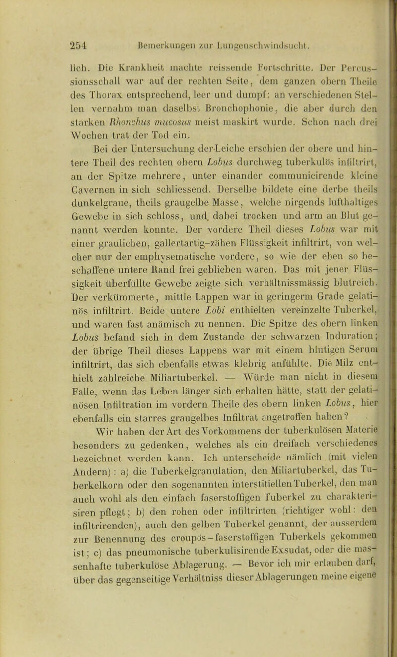 licli. Die Krankheit machte reissende Fortschritte. Der Percus- sionsschall war aid'der rechten Seite, dem ganzen obern Tlieile des Thorax entsprechend, leer und dumpf; an verschiedenen Stel- len vernahm man daselbst Bronchophonie, die aber durcli den starken Rhonchus mucosus meist maskirt wurde. Sclion nach drei Wochen trat der Tod ein. Bci der Untersuchung der-Leiche erschien der obere und bin— tere Theil des rechten obern Lobus durchweg luberkulds infiltrirt, an der Spitze mebrere, unter einander communicirende kleine Cavemen in sicli schliessend. Derselbe bildete eine derbe theils dunkelgraue, theils graugelbe Masse, welche nirgends lufthaltiges Gewebe in sicli schloss, und. dabei trocken und arm an Blul ge- nannt werden konnte. Der vordere Theil dieses Lobus war mit einer graulichen, gallertartig-zahen Flfissigkeit infiltrirt, von wel- cher nur der emphysematische vordere, so wie der eben so be- sehaffene untere Rand frei geblieben waren. Das mit jener Fliis- sigkeit Uberffillte Gewebe zeigte sich verhaltnissmassig blutreich. Der verkfimmerte, mittle Lappen war in geringerm Grade gelati- nos infiltrirt. Beide untere Lobi enthielten vereinzelte Tuberkcl, und waren fast aniimisch zu nennen. Die Spitze des obern linken Lobus befand sich in dem Zustande der schwarzen Induration; der tibrige Theil dieses happens war mit einem bluligen Serum infiltrirt, das sich ebenfalls etwas klebrig anfilhlte. Die Milz ent- hielt zahlreiche Miliartuberkel. — Wtirde man nicht in diesem Falle, wenn das Lebcn langer sich erhalten hatte, stalt der gelati- nosen Infiltration im vordern Theile des obern linken Lobus, hier ebenfalls ein starres graugelbes Infiltrat angetroffen liaben ? Wir haben der Art des Vorkommens der luberkulosen Materie besonders zu gedenken, welches als ein dreifach verscliiedenes bezeichnet werden kann. Ich unterscheide namlich (mit vielen Andern): a) die Tuberkelgranulation, den Miliartuberkel, das Tu- berkelkorn oder den sogenannten inlerstitiellenTuberkcl, den man auch wohl als den einfach faserstoffigen Tuberkel zu charakteri- siren pflegt; b) den rohen oder infiltrirten (richtiger wohl: den infiltrirenden), auch den gelben Tuberkel genannt, der ausserdem zur Benennung des croupos-faserstoffigen Tuberkels gekommen ist; c) das pneumonische tuberkulisirende Exsudat, oder die mas- sen hafte luberkulose Ablagerung. — Bevor ich mir erlauben darf, fiber das gegenseitige Verhaltniss dicser Aldagcrungen mcineeigene