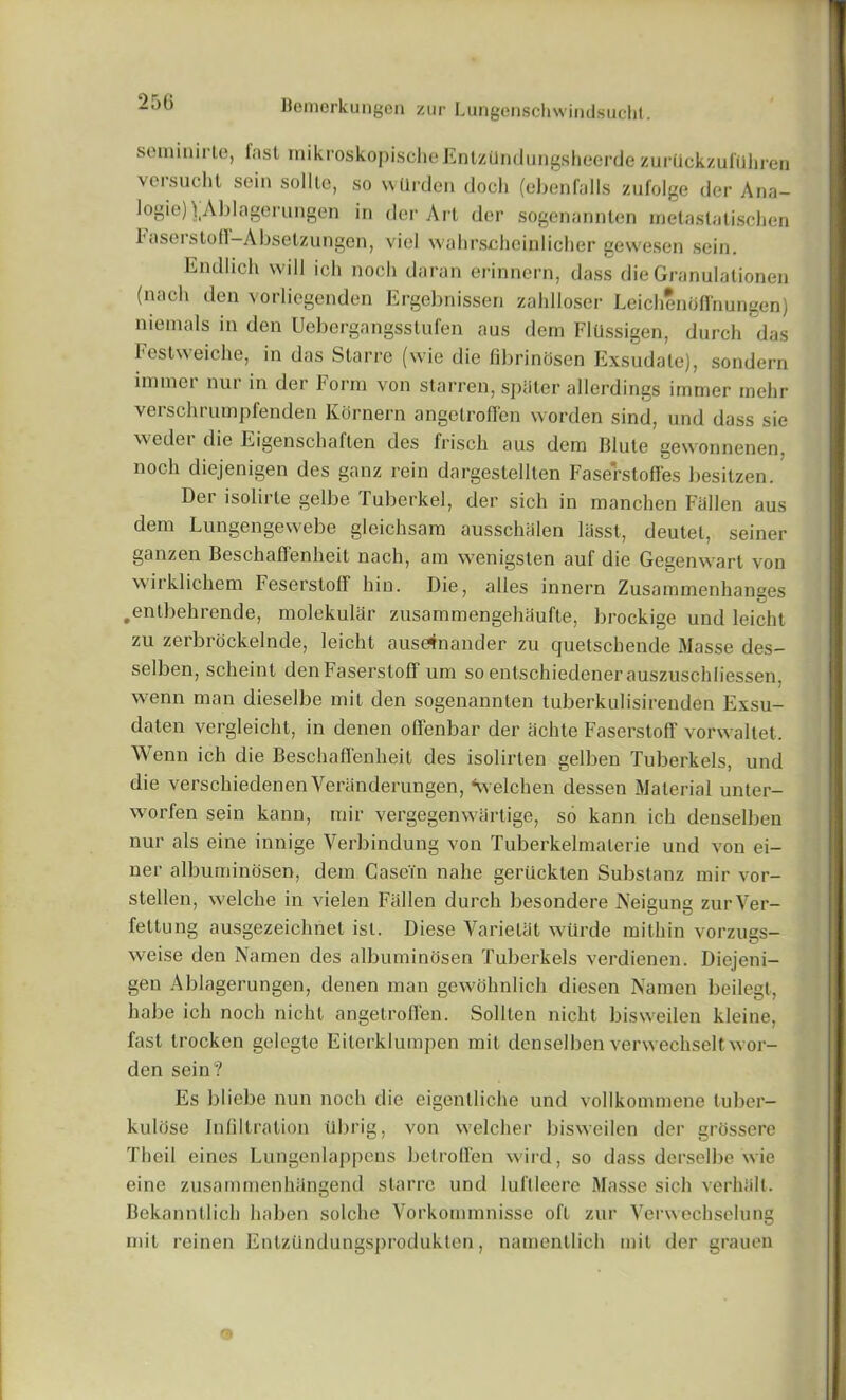 2bG seminirte, last mikroskopischeEntzUndungsheerde zurtickzulUhren versucht sein sollte, so warden doch (ebenfalls zufolge der Ana- logieJ^Ablagerungen in der Art der sogenannten metaslatischen 1*aseistofl— Absetzungen, viel wahrscheiulicher gewesen sein. Endlich will ich noch daran erinnern, dass dieGranulationen (nach den vorliegenden Ergebnissen zahlloser LeichenOffnungen) niemals in den Uebergangsstufen aus dem Flussigen, durch das l eslweiche, in das Starre (wie die fibrinosen Exsudate), sondern immei nur in der korrn von starren, spSter allerdings immer mehr verschrumpfenden Kornern angetroffen worden sind, und dass sie w edei die Eigenschaflen des frisch aus dem Blute gewronnenen, noch diejenigen des ganz rein dargestellten Faserstofl'es besitzen. Der isolirte gelbe Tuberkel, der sich in manchen Fallen aus dem Lungengewebe gleichsam ausschiilen liisst, deutel, seiner ganzen Beschaffenheit nach, am wenigsten auf die Gegenwart von wirklichem Fesersloff bin. Die, alles innern Zusammenhanges .entbehrende, molekular zusammengehaufte, brockige und leicht zu zerbrockelnde, leicht auseinander zu cjuetschende Masse des- selben, scheint den FaserstofI urn so entschiedenerauszuschliessen. vvenn man dieselbe mit den sogenannten tuberkulisirenden Exsu- daten vergleicht, in denen offenbar der achte FaserstofI’ vorwaltet. Wenn ich die Beschaffenheit des isolirten gelben Tuberkels, und die verschiedenenYeranderungen, Velchen dessen Material unter- worfen sein kann, mir vergegenwartige, so kann ich denselben nur als eine innige Yerbindung von Tuberkelmaterie und von ei- ner albuminosen, dem Casein nahe gertickten Substanz mir vor- stellen, w7elche in vielen Fallen durch besondere Neigung zurVer- feltung ausgezeichnet ist. Diese Varielat wurde mithin vorzugs- weise den Namen des albuminosen Tuberkels verdienen. Diejeni- gen Ablagerungen, denen man gewohnlich diesen Namen beilegt, babe ich noch nicht angetroffen. Sollten nicht bisweilen kleine, fast trocken gelegte Eiterklumpen mit denselben verwechselt w or- den sein? Es bliebe nun noch die eigenlliche und vollkommene tuber- kulose Infiltration ubrig, von welcher bisweilen der grossere Theil eines Lungenlappens betroffen wird, so dass derselbe wie eine zusammenhiingend starre und lul’tleere Masse sich verhiilt. Bekanntlich haben solche Vorkornmnisse oft zur Yerwechselung mit reinen EnlzUndungsprodukten, namentlich mil der grauen