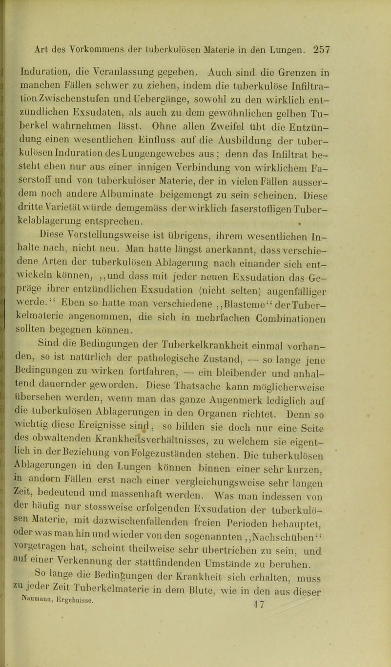 Induration, die Veranlassung gegeben. Auch sind die Grenzen in manchen Fallen schwer zu zielien, indem die tuberkulose Infiltra- tion Zwischenstufen undUebergange, sowohl zu den wirklich ent- zilndlichen Exsudaten, als auch zu dem gewohnlichen gelben Tu- berkel wahrnehmen lasst. Ohne alien Zweifel tlbt die Entziin- dung einen wesentlichen Einfluss auf die Ausbildung der tuber- kulosen Induration des Lungengewebes aus ; denn das Infiltrat be- stelil eben nur aus einer innigen Verbindung von wirklichem Fa- serstolT und von tuberkuloser Materie, der in vielen Fallen ausser- dem noch andere Albuminate beigemengt zu sein scheinen. Diese dritte Varietal wilrde demgemass der wirklich faserstofFigen Tuber- kelablagerung entsprechen. Diese Vorstellungsweise ist ubrigens, ihrem wesentlichen In- halte nach, nicht neu. Man hatte liingst anerkannt, dass verschie- dene Arten der tuberkuldsen Ablagerung nach einander sicli ent- wickeln konnen, ,,und dass mil jeder neuen Exsudation das Ge- priige ihrer entztindlichen Exsudation (nicht selten) augenfalliger werde. “ Eben so hatte man verschiedene , ,Blasteme“ derTuber- kelmaterie angenommen, die sich in mehrfachen Combinationen sollten begegnen konnen. Sind die Bedingungen der Tuberkelkrankheit einmal vorhan- den, so ist naturlich der pathologischc Zustand, — so lange jene Bedingungen zu wirken fortfahren, — ein bleibender und anhal— lend dauernder geworden. Diese Thatsache kann moglicherweise iibersehen werden, wenn man das ganze Augenmerk lediglich auf die luberkulosen Ablagerungen in den Organen richtet. Denn so wichtig diese Ereignisse sind, so bilden sie doch nur eine Seite des obwaltenden Krankheitsverhaltnisses, zu welchem sie eigent- lid1 111 derBeziehung von Folgezust linden stehen. Die luberkulosen Ablagerungen in den Lungen konnen binnen einer sehr kurzen. in andein Fallen erst nach einer vergleichungsweise sehr langen Zeil, bedeutend und massenhaft werden. Was man indessen von der haufig nur stossweise erfolgenden Exsudation der tuberkulo- sen Materie, mit dazwischenfallenden freien Perioden behauptet, Oder was man bin und wieder von den sogenannten ,,Nachschtiben“ vorgetragen hat, scheint theilweise sehr iibertrieben zu sein, und auf einer Yerkennung der stattfindenden Uinstande zu beruhen. So lange die Bedingungen der Krankheit sich erhalten, muss zu jeder Zeit Tuberkelmaterie in dem Blute, wie in den aus dieser Nauuiann, Krgebuisse. • «