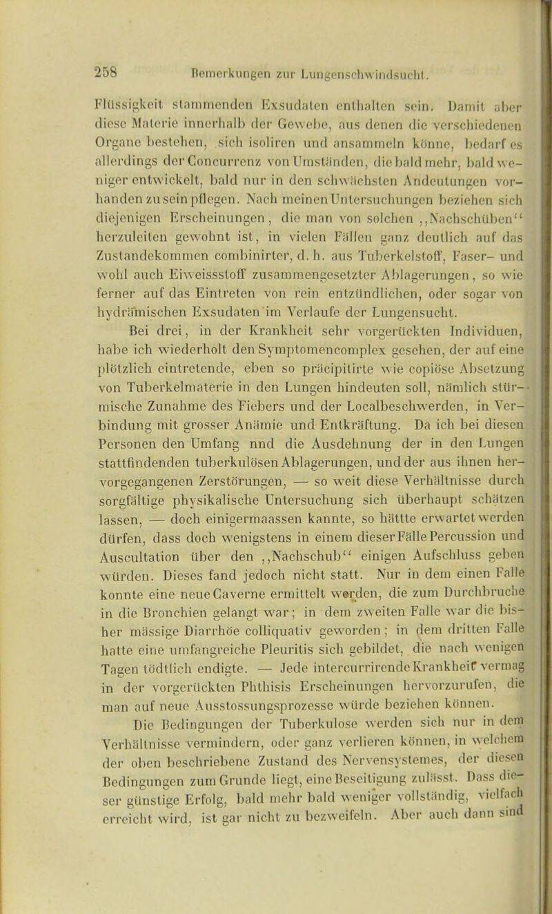 FlUssigkoit stammenden Exsudaten enthalten sein. Damit aber diose Malorie innerhalb der Gewebe, aus denen die verschiedenen Organe bestehen, sich isoliren und ansammeln konne, bedarf es allerdings der Concurrenz vonUmstiinden, die bald mehr, baldwe- niger entwickelt, bald nur in den schwitchsten Andeutungen vor- handen zusein pflegen. Nach meinenUntersuchungen beziehen sich dicjenigen Erscheinungen, die man von solclien ,,NachschUbenu herzuleiten gewohnt ist, in vielen Fiillcn ganz deutlich auf das Zustandekommen combinirter, d. h. aus Tuberkelstoff, Faser- und wold auch Eiweissstoff zusammengesetzter Ablagerungen, so wie ferner auf das Eintreten von rein entziindlichen, oder socar von hydramischen Exsudaten im Yerlaufe der Lungcnsucht. Bei drei, in der Krankheit selir vorgerilcklen Individuen, habe ich wiederholt den Symptomencomplex gesehen, der auf eine plotzlich eintretende, eben so pracipilirte wie copiose Absetzung von Tuberkelmaterie in den Lungen hindeuten soil, mimlich slur— misclve Zunahme des Fiebers und der Localbeschwerden, in Ver- bindung mit grosser Anamie und Entkraftung. Da ich bei diesen Personen den Umfang nnd die Ausdehnung der in den Lungen stattfindenden tuberkulosen Ablagerungen, und der aus ihnen her- vorgegangenen Zerstorungen, — so weit diese Verhaltnisse durch sorgfaltige physikalische Untersuchung sich uberhaupt schiitzen lassen, — doch einigermaassen kannte, so liattte erwartet werden diirfen, dass doch wenigstens in einem dieserFalle Percussion und Auscultation tiber den ,,Nachschub“ einigen Aufschluss geben wiirden. Dieses fand jedoch nicht statt. Nur in dem einen Falle konnte eine neueCaverne ermittelt werden, die zum Durchbruche in die Bronchien gelangt war; in dem zweiten Falle war die bis— her massige Diarrhoe colliquativ geworden; in dem dritten Fade hatte eine umfangreiche Pleuritis sich gebildet, die nach wenigen Tagen th dll ich endigte. — Jede intercurrirende Krankheif vermag in der vorgeruckten Phthisis Erscheinungen hervorzurufen, die man auf neue Ausstossungsprozesse wilrde beziehen konnen. Die Bedingungen der Tuberkulose werden sich nur in dem Verhaltnisse vermindern, oder ganz verlieren konnen, in welchem der oben beschriebene Zustand des Ncrvensystemes, der diesen Bedingungen zum Grunde liegt, eine Beseiligung zuliisst. Dass die- ser giinstige Erfolg, bald mehr bald weniger vollstiindig, vielfach erreicht wird, ist gar nicht zu bezweifeln. Aber auch dann sind