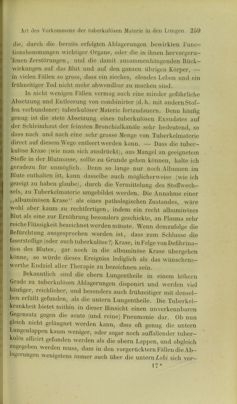 die, duroh die bereits erfolgten Ablagerungen bewirkten Func- lionshemmungen wicbtiger Organe, oder die in ihnen hervorgeru- 'fenen Zerstorungen, und die damit zusainmenhangenden Riick- wirkungen auf das Blut und auf den ganzen iibrigen Korper, — in vielen Fallen so gross, dass ein sieches, elendes Leben und ein fruhzeitiger Tod nicht mehr abwendbar zu machen sind. In nicht wenigen Fallen vermag auch eine minder gefahrliche Absetzung und Entleerung von combinirter (d.h. mil andernStof- fen verbundener) tuberkuloser Materie fortzudauern. Denn haufig genug ist die stete Absetzung eines tuberkuldsen Exsudates auf der Sckleimhaut der feinsten Bronchialkanale sehr bedeutend, so dass nacli und nach eine sehr grosse Menge von Tuberkelmaterie direct auf diesem Wege entleert werden kann. — Dass die tuber- kulose Krase (wie man sich ausdriickt), aus Mangel an geeignetem Stuffe in der Blutmasse, sollte zu Grunde gehen konnen, halle ich geradezu fur unmdglich. Denn so lange nur nocli Albumen im Blute enthalten ist, kann dasselbe auch moglicherweise (wie ich gezeigt zu liaben glaube), durch die Yermittelung des Stoffvvech— scls, zu Tuberkelmaterie umgebildet werden. Die Annahme einer ,,albuminosen Kraseu als eines pathologischen Zuslandes, ware wohl abei kaum zu rechlfertigen, indem ein recht albuminoses Blut als eine zur Ernahrung besonders geschickte, an Plasma sehr reiche Fliissigkeit bezeichnet werden mtisste. Wenn demzufolge die Befilrchtung ausgesprochen worden ist, dass zum Schlusse die faset stoffige (oder auch tuberkulose?) Krase, in Folge von Defibrina- tion des Blutes, gar noch in die albuminose Krase iibergehen konne, so wiirde dieses Ereigniss lediglich als das wunschens— werthe Endziel aller Therapie zu bezeichnen sein. Bekanntlich sind die obern Lungentheile in einem hdhern Grade zu tuberkuldsen Ablagerungen disponirt und werden viel haufiger, reichlicher, und besonders auch friihzeitiger mit densel- ben erfullt gefunden, als die untern Lungentheile. Die Tuberkel- krankheit bietet mithin in dieser Hinsicht einen unverkennbaren Gegensatz gegen die acute (und reine) Pneumonie dar. Ob nun gleich nicht gelaugnet werden kann, dass oft genug die untern Lungenlappen kaum weniger, oder sogar noch auffallender tuber- u os afficirt gefunden werden als die obern Lappen, und obgleich zugegeben werden muss, dass in den vorgerUcktern Fallen die Ab- ageiungen wenigstens inuner auch liber die untern Lobi sich ver- 17*