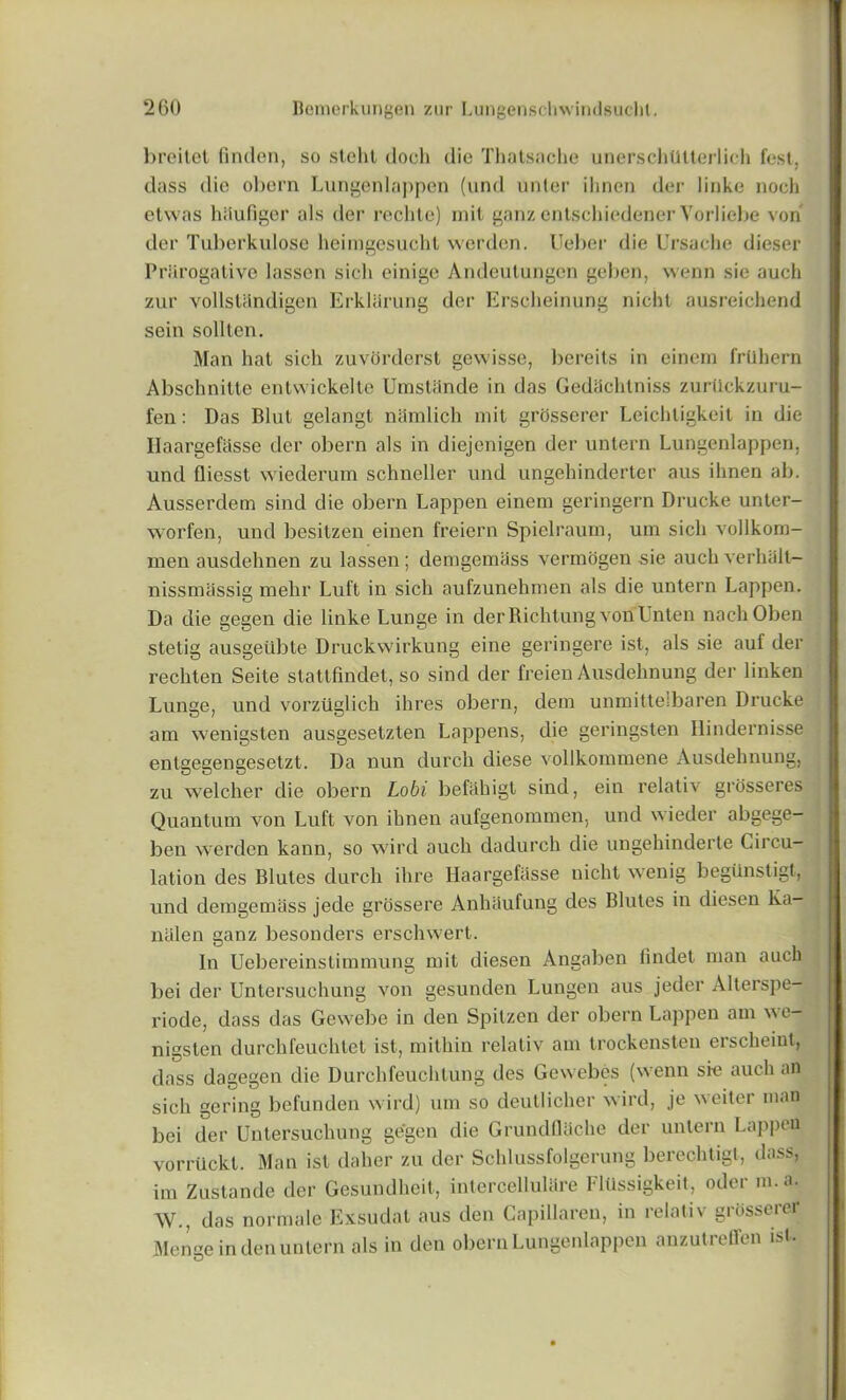 l)reilct linden, so stelit docli die Thatsache unerschtltterlicb fest. dass die oliern Lungenlappen (und unler ilinen der linke noch etwas hSufiger als der reclite) mil ganz enlschiedener Vorliebe von der Tuberkulose heimgesucht werden. Ueber die Ursache dieser Prerogative lassen sicli einige Andeutungen geben, wenn sie auch zur vollsUtndigen Erkliirung der Erscheinung nicht ausreichend sein sollten. Man hat sich zuvorderst gewisse, bereits in einem friihern Abschnitte enlwickelte Umstiinde in das Gedachtniss zurttckzuru- fen: Das Blut gelangt namlich mit grosserer Leichtigkeil in die Ilaargefiisse der obern als in diejenigen der untern Lungenlappen, und Qiesst wiederum schneller und ungebinderter aus ilinen ab. Ausserdem sind die obern happen einem geringern Drucke unter- worfen, und besitzen einen freiern Spielraum, urn sich vollkom- men ausdehnen zu lassen ; demgemass vermogen sie auch verhalt- nissmassig mehr Luft in sich aufzunehmen als die untern happen. Da die gegen die linke Lunge in der Richtung von Unten nachOben stetig ausgeilbte Druckwirkung eine geringere ist, als sie auf der rechten Seite stattfindet, so sind der freien Ausdehnung der linken Lunge, und vorziiglich ihres obern, dem unmittelbaren Drucke am vvenigsten ausgesetzten Lappens, die geringsten Hindernisse entgegengesetzt. Da nun durch diese vollkommene Ausdehnung, zu welcher die obern Lobi befahigt sind, ein relativ grosseres Quantum von Luft von ilinen aufgenommen, und wieder abgege- ben werden kann, so wird auch dadurch die ungehinderte Circu- lation des Blutes durch ihre Haargefasse nicht wenig begiinstigt, und demgemass jede grossere Anhtiufung des Blutes in diesen Ka- nalen ganz besonders erschwert. In Uebereinstimmung mit diesen Angaben findet man auch bei der Untersuchung von gesunden Lungen aus jeder Alterspe- riode, dass das Gewebe in den Spitzen der obern Lappen am we- nigsten durchfeuchtet ist, milhin relativ am trockensten erscheint, dass dagegen die Durchfeuchtung des Gewebes (wenn sie auch an sich gering befunden wird) um so deutlicher wird, je weiter man bei der Untersuchung gegen die Grundflache der untern Lappen vorruckt. Man ist daher zu der Schlussfolgerung berechtigl, dass, im Zustande der Gesundheit, intercellulare Fiiissigkeit, oder m.a. AV., das normale Exsudat aus den Capillaren, in relativ grosserer Mense in den untern als in den obern Lungenlappen anzutrefifen ist.