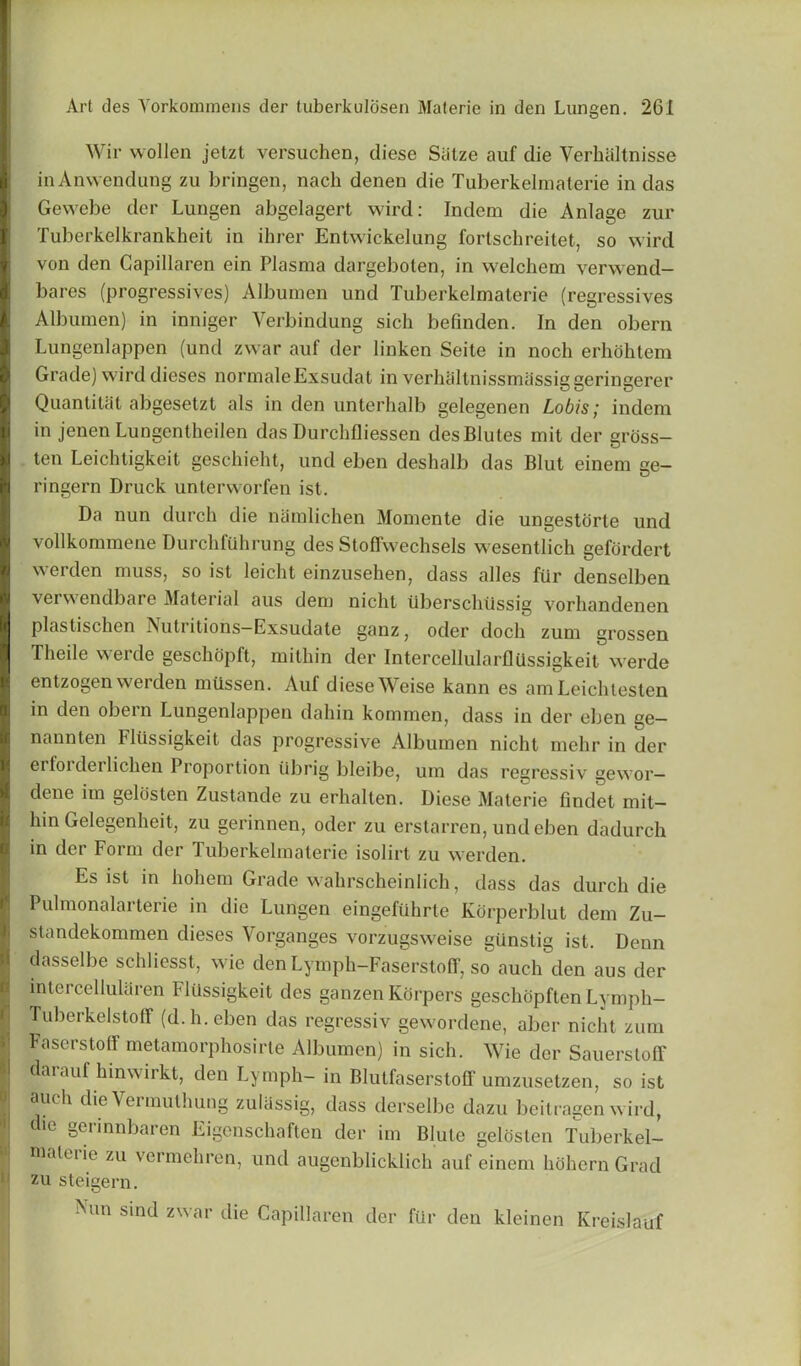Wir vvollen jetzt versuchen, diese Siilze auf die Verhaltnisse in Anwcndung zu bringen, nach denen die Tuberkelmaterie in das Gewebe der Lungen abgelagert wird: Indem die Anlage zur Tuberkelkrankheit in ihrer Entwickelung fortschreitet, so wird von den Gapillaren ein Plasma dargeboten, in welchem verwend- bares (progressives) Albumen und Tuberkelmaterie (regressives Albumen) in inniger Yerbindung sich befinden. In den obern Lungenlappen (und zwar auf der linken Seite in noch erhohtem Grade) wird dieses normaleExsudat in verhallnissmassiggeringerer Quantitat abgesetzt als in den unterlialb gelegenen Lobis; indem in jenen Lungentheiien das Durchfliessen desBlutes mit der gross- ten Leichtigkeit geschieht, und eben deshalb das Blut einem ge- ringern Druck unterworfen ist. Da nun durch die namlichen Momente die ungestorte und vollkonnnene Durchfiihrung des Stofiwechsels wesentlich gefordert werden muss, so ist leicht einzusehen, dass alles fiir denselben verwendbare Material aus dem nicht ilberschtissig vorhandenen plastischen Nutritions—Exsudate ganz, oder docli zum grossen Tlieile werde geschopft, mithin der IntercellularflUssigkeit werde entzogen werden miissen. Auf diese Weise kann es amLeichtesten in den obein Lungenlappen dahin kommen, dass in der eben ge— nannten Fliissigkeit das progressive Albumen nicht mehr in der erfoi derlichen 1 roportion iibrig bleibe, um das regressiv gewor— dene iin gelosten Zustande zu erhalten. Diese Materie findet mit- hin Gelegenheit, zu gerinnen, oder zu erstarren, und eben dadurch in der Form der Tuberkelmaterie isolirt zu werden. Es ist in hohem Grade wahrscheinlich, dass das durch die Pulmonalarterie in die Lungen eingefuhrle Korperblut dem Zu- standekommen dieses Vorganges vorzugsweise giinstig ist. Denn dasselbe schliesst, wie den Lymph-FaserstofF, so auch den aus der interceliularen Fliissigkeit des ganzen Korpers geschopften Lymph- TuberkelstolT (d.h.eben das regressiv gewordene, aber nicht zum Faserstoff metamorphosirte Albumen) in sich. Wie der Sauerstoff darauf hinwirkt, den Lymph- in Blutfaserstoff umzusetzen, so ist auch die Yeimuthuog zuliissig, dass derselbe dazu beitragen wird, die gerinnbaren Eigenschaften der im Blute gelosten Tuberkel- malc'iie zu vermehren, und augenblicklich auf einem hohern Grad zu steigern. Nun sind zwar die Gapillaren der fur den kleinen Kreislauf