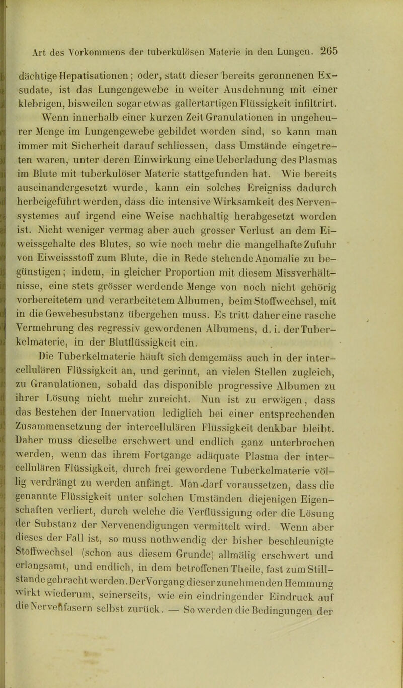 diichtige Hepatisationen; oder, statt dieser bereits geronnenen Ex- sudate, ist das Lungengewebe in weiter Ausdehnung mit einer klebrigen, bisweilen sogaretwas gallertartigenFltlssigkeit infiltrirt. Wenn innerhalb einer kurzen Zeit Granulationen in ungeheu- rer Menge im Lungengewebe gebildet worden sind, so kann man inimer mit Sicherheit darauf schliessen, dass Umstande eingetre- ten waren, under deren Einwirkung eineUeberladung des Plasmas im Blute mit tuberkuldser Materie stattgefunden hat. Wie bereits auseinandergesetzt wurde, kann ein solches Ereigniss dadurch herbeigefiihrt werden, dass die intensive Wirksamkeit desNerven- systemes auf irgend eine Weise nachhaltig herabgeselzt worden ist. Nicht weniger vermag aber auch grosser Verlust an dem Ei- weissgehalte des Blutes, so wie noch mehr die mangelhafteZufuhr von Eiweissstoff zum Blute, die in Rede stehende Anomalie zu be- gunstigen; indem, in gleicher Proportion mit diesem Missverhalt- nisse, eine stets grosser werdende Menge von noch nicht gehorig vorbereitetem und verarbeitetem Albumen, beim StofTwechsel, mit in die Gewebesubstanz iibergehen muss. Es tritt dahereine rasche Vermehrung des regressiv gewordenen Albumens, d. i. derTuber- kelmaterie, in der BlutUussigkeit ein. Die Tuberkelmaterie hiiuft sich demgemiiss auch in der inter- cellularen FlUssigkeit an, und gerinnt, an vielen Stellen zugleich, zu Granulationen, sobald das disponible progressive Albumen zu ihrer Losung nicht mehr zureicht. Nun ist zu erwligen, dass das Bestehen der Innervation lediglich bei einer entsprechenden Zusammensetzung der intercellularen FlUssigkeit denkbar bleibt. Daher muss dieselbe erschwert und endlich ganz unterbrochen werden, wenn das ihrem Fortgange adequate Plasma der inter- cellularen FlUssigkeit, durch frei gewordene Tuberkelmaterie vol- lig verdrangt zu werden anfangt. Man -darf voraussetzen, dass die genannte FlUssigkeit unter solchen Umstanden diejenigen Eigen— schaften verliert, durch welche die Verflllssigung oder die Losung der Substanz der Nervenendigungen vermittelt wird. Wenn aber dieses der Fall ist, so muss nothwendig der bisher beschleunigte Stollw echsel (schon aus diesem Grunde) allnuilig erschwert und erlangsamt, und endlich, indem betrofTenenTheileJastzumStill- standegebracht werden. Der\organg dieser zunehmenden Hemmung wirkt wiederum, seinerseits, wie ein eindringcnder Eindruck auf dieNervefifasern selbst zurUck. — So werden die Bedingungen der