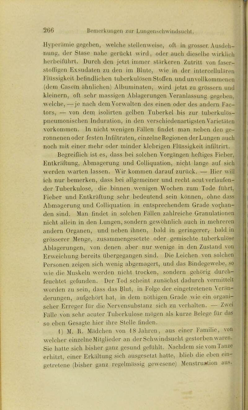 llvperihnie gegeben, welche stellenweise, oil in grosser. Ausdeh- nung, tier Slase nahe gerllckl wird, odor aucli dicselbe wirklich herbeiftlhrt. Durch den jetzl irnincr stlirkeren Zulritt von faser- stofligen Exsudaten zu den im Blute, wie in der intcrcelluliiren Flilssigkeit befindlichen luberkulosen Stofl'en undunvollkommenen (dem Casein iihnlichen) Albuminaten, wird jetzl zu grhssern und kleinern, oft sehr massigen Ablagerungen Veranlassung gegeben, welche, —je nach demVorwalten des einen oder des andern Fac- tors, — von dem isolirten gelben Tuberkel bis zur tuberkulds- pneumonischen Induration, in den verschiedenartigslen Varietaten vorkoimnen. In nicht wenigen Fallen findet man neben den ge- ronnenenoder festen Infiltraten, einzelneRegionen derLungen aucli nocli mit einer rtiehr oder minder klebrigen Fliissigkeit infiltrirt. Begreiflich ist es, class bei solchen Vorgiingen heftiges Fieber, Entkraftung, Abmagerung und Colliquation, nicht lange auf sich werden warten lassen. Wir kommen darauf zuriick. — Ilier will ich nur bemerken, class bei allgemeiner und recht acutverlaufen- der Tuberkulose, die binnen wenigen Wochen zum Tode filhrt, Fieber und Entkraftung sehr bedeutend sein kdnnen, ohne dass Abmagerung und Colliquation in entsprechenclem Grade vorhan- den sind. Man findet in solchen Fallen zahlreiche Granulationen nicht allein in den Lungen, sondern gewohnlich auch in mehrereu andern Organen, unci neben ihnen, bald in geringerer, bald in grosserer Menge, zusammengesetzte oder gemischte tuberkulose Ablagerungen, von denen aber nur wenige in den Zustand von Erweichung bereits ubergegangen sind. Die Leichen von solchen Personen zeigen sich wenig abgemagert, und das Bindegewebe, so wie die Muskeln werden nicht trocken, sondern gehorig durcli- feuchtet gefunclcn. Der Tod scheinl zunachst dadurch vermittelt worden zu sein, dass das Blut, in Folge der eingetretenen Yeriin- derungen, aufgehort hat, in clem nothigen Grade wie ein organi- scher Erregcr fill’ die Nervensubstanz sich zu verhaltcn. — Zwei Fiille von sehr acuter Tuberkulose rniigen als kurze Belege fur das so eben Gesagle hier ihre Stelle linden. I) M. R. Madchen von 18 Jahren, aus einer Fainilie, von welcher einzelneMitgliedcr an derSchwindsucht gestorben waren. Sie hatle sich bisher ganz gesund gefUhlt. Nach dem sievomTanze erhitzt, einer Erkaltung sich ausgesetzt hatte, blieb die eben ein- getretene (bisher ganz regelmlissig gewesene) Menstruation aus.