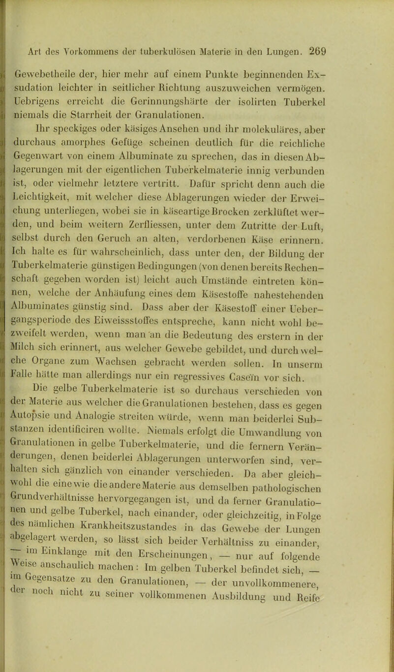 Gewebetlieile der, hier mehr auf einem Punkle beginnenden Ex- sudation leichter in seitlicher Richtung auszuweichen vermogen. Uebrigens erreicbt die Gerinnungslnirte der isolirten Tuberkel niemals die Starrheit der Granulationen. Ihr speckiges oder kiisiges Ansehen und ihr molekulares, aber durchaus amorphes Gefiige scheinen deutlich fur die reichliche Gegemvart yon einem Albuminate zu sprechen, das in diesenAb- lagerungen mil der eigentlichen Tuberkelmaterie innig verbunden ist, oder vielmehr letztere vertritt. Daftir spriclit denn auch die Leichligkeit, mit welcher diese Ablagerungen wieder der Erwei- chung unterliegen, wobei sie in kaseartigeBrocken zerkluftet wer- den, und bcim weitern Zerfliessen, unter dein Zutritte der Luft, selbst durch den Geruch an alten, verdorbenen Kiise erinnern. Ich halte es fur wahrscheinlich, dass unter den, der Bildung der Tuberkelmaterie gunstigen Bedingungen (von denen bereits Rechen- schaft gegeben worden ist) leichl aucli Umstande eintreten kon- nen, welche der Anhaufung eines dem Kasestoffe nahestehenden Albuminates gUnstig sind. Dass aber der Kasesloff einer Ueber- gangsperiode des Eiweissstofles entspreche, kann niclit wohl be- zweifelt werden, wenn man an die Bedeutung des erstern in der Milch sich erinnert, aus welcher Gewebe gebildet, und durch wd— che Organe zum Wachsen gebracht werden sollen. In unserm Fade halte man allerdings nur ein regressives Casein vor sich. Die gel be Tuberkelmaterie ist so durchaus verschieden von I dei Mater ie aus welcher die Granulationen bestehen, dass es gegen n Aulopsie und Analogic streiten wtirde, wenn man beiderlei Sub- I stanzen idenlificiren wolile. Isiemals erlolgt die Umwandlung von '' Granulationen in gelbe Tuberkelmaterie, und die fernern Veran- • derungen, denen beiderlei Ablagerungen unterworfen sind, ver- \ kaden si°h ghnzlich von einander verschieden. Da aber gleich- : Wohl die eine’ie die andereMaterie aus demselben pathologischen 1 Grundverhaltnisse hervorgegangen ist, und da ferner Granulatio- i nen und gelbe Tuberkel, nach einander, oder gleichzeitig, inFolge : des namlichen Kranklieitszuslandes in das Gewebe der Lungen 9 a 0ela0ert ^uden, so lasst sich beider Verhaltniss zu einander, I IT im Einklauge mit den Erscheinungen, — nur auf folgende [ \eise anschaulich machen : Im gelben Tuberkel befindet sich, — im Gcgensalze zu den Granulationen, — der unvollkommenere, eei noth niclit zu seiner vollkommenen Ausbildung und Reifc