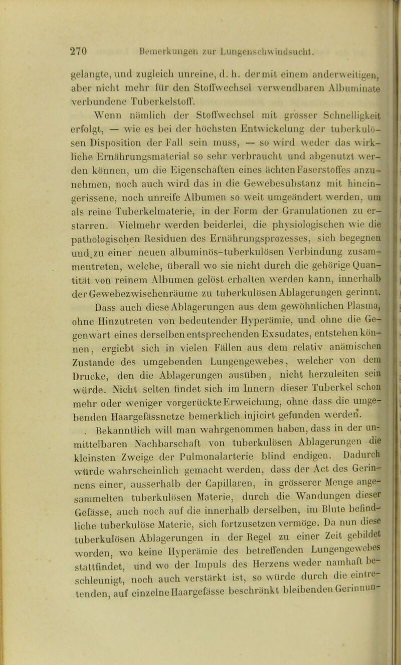 gelangte, und zugleioh unreine, cl. h. dermit einem anderweitigen, aber nicht melir ftlr den Stofi'wechsel verwendbaren Albuminate verbundene Tuberkelstoff. Wenn nUmlich der Stofl'vvechsel nut grosser Schnelligkeit erfolgt, — vvie es bei der hdchsten Entwickelung der tuberkuld- sen Disposition der Fall sein muss, — so wire! weder das vvirk- liche Ernahrungsmaterial so sehr verbraucht und abgenutzt wer- den konnen, urn die Eigcnschaften eines achtenFaserstoffes anzu- nehmen, noch auch wird das in die Gewebesubstanz mit hinein- gerissene, noch unreife Albumen so weit umgeandert werden. um als reine Tuberkelmaterie, in der Form der Granulationen zu er- starren. Vielmehr werden beiderlei, die physiologischen wie die pathologischen Residuen des Ernahrungsprozesses, sich begegnen und.zu einer neuen albuminos-tuberkulosen Verbindung zusam- mentreten, welche, iiberall wo sie nicht durch die gehorige Quan- titat von reinem Albumen gelost erhalten werden kann, innerhalb der Gewebezwischenraume zu tuberkulosen Ablagerungen gerinnt. Dass auch diese Ablagerungen aus dem gewohnlichen Plasma, ohne Hinzutreten von bedeutender Hyperamie, und ohne die Ge- genwart eines derselbenentsprechenden Exsudates, entstehen kon- nen, ergiebt sich in vielen Fallen aus dem relativ anamischen Zustande des umgebenden Lungengewebes, welcher von dem Drucke, den die Ablagerungen ausiiben, nicht herzuleiten sein wilrde. Nicht selten findet sich irn Innern dieser Tuberkel schon rnehr oder weniger vorgeriickteErweichung, ohne dass die umge- benden Haargefassnetze bemerklich injicirt gefunden werden. . Bekanntlich will man wahrgenommen haben, dass in der un- mittelbaren Nachbarschaft von tuberkulosen Ablagerungen die kleinsten Zweige der Pulmonalarterie blind endigen. Dadurch wiirde wahrscheinlich gemacht werden, dass der Act des Gerin- nens einer, ausserhalb der Capillaren, in grosserer Mcnge ange- sammelten tuberkulosen Materie, durch die Wandungen dieser Gefiisse, auch noch auf die innerhalb derselben, im Blutc befind- lichc luberkuldse Materie, sich fortzusetzen vermoge. Da nun diese tuberkulosen Ablagerungen in der Regel zu einer Zeit gebildet worden, wo keine Hyperamie des betreffenden Lungengewebes stattfindet, und wo der Irnpuls des Herzens weder namhaft be- schleunigt, noch auch verstarkt ist, so wiirde durch die eintre- tenden, auf einzelne Haargefcisse beschrankt bleibenden Germnun-