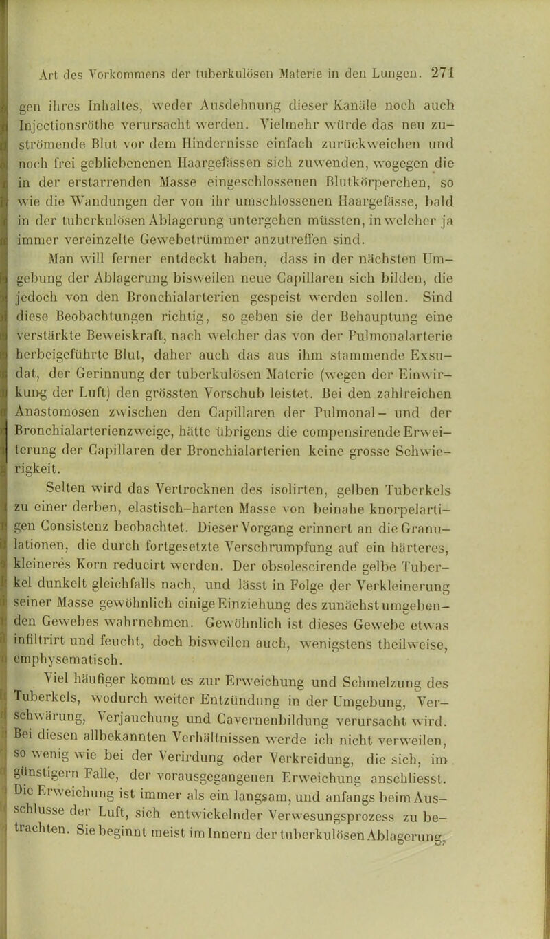 gen ihres Inhaltes, weder Ausdehnung dieser Kaniile nodi auch Injectionsrothe verursacht werden. Yielmehr wiirde das neu zu- stromende Bint vor deni Ilindeniisse einfach zuriickweichen unci nodi frei gebliebenenen Haargefassen sicli zuwenden, wogegen die in der erstarrenden Masse eingeschlossenen Blutkcirperchen, so wie die Wandungen der von ihr unischlossenen Uaargefasse, bald in der tuberkulosen Ablagerung untergehen miissten, inwelcher ja immer vereinzelte Gewebetrtimmer anzutreden sind. Man will ferner entdeckt haben, class in der nSchsten Um- gebung der Ablagerung bisweilen neue Capillaren sich bilden, die jedocli von den Bronchialarterien gespeist werden sollen. Sind diese Beobachtungen richtig, so geben sie der Behauptung eine verstarkte Beweiskraft, nacli welcher das von der Pulmonalarterie herbeigeftihrte Blut, daher auch das aus ihm stammende Exsu- dat, der Gerinnung der tuberkulosen Materie (wegen der Einwir- kung der Luft) den grossten Vorschub leistet. Bei den zahlreichen Anastomosen zwischen den Capillaren der Pulmonal- und der Bronchialarterienzweige, hatte ubrigens die compensirende Erwei— lerung der Capillaren der Bronchialarterien keine grosse Schwie- rigkeit. Selten wird das Verlrocknen des isolirten, gelben Tuberkels zu einer derben, elastisch-harten Masse von beinahe knorpelarti— gen Consistenz beobachtet. Dieser Yorgang erinnert an dieGranu— lationen, die (lurch fortgesetzte Verschrumpfung auf ein hdrteres, kleineres Korn reducirt werden. Der obsolescirende gelbe Tuber- ; kel dunkelt gleichfalls nach, und liisst in Folge cler Verkleinerung seiner Masse gewohnlich einigeEinziehung des zunachstunigeben- !den Gewebes wahrnehmen. Gewohnlich ist dieses Gewebe etwas infiltrirt und feucht, doch bisweilen auch, wenigstens theilweise, emphysematisch. *e^ haufiger kommt es zur Erweichung und Schmelzung des Tuberkels, wodurch weiter Entztlndung in cler Umgebung, Ver— r schweirung, Verjauchung und Cavernenbildung verursacht wird. Bei diesen allbekannlen Verhaltnissen werde ich nicht verweilen, so wenig wie bei der Yerirdung oder Verkreidung, die sich, iro o glinstigern Falle, der vorausgegangenen Erweichung anschliesst. Die Erweichung ist immer als ein langsam,und anfangs beimAus- 1 schlusse cler Luft, sich entwickelnder Verwesungsprozess zu be- ) trachten. Siebeginnt meist imlnnern der tuberkulosen Ablagerung.