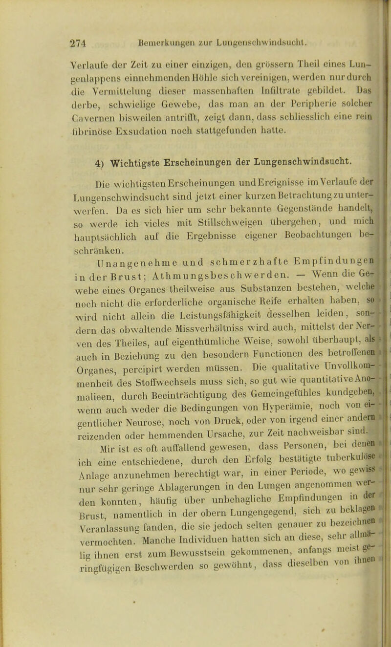 Verlaule der Zeit zu einer einzigen, den grdssern Theil eines Lun- genlappens einnehmendenHohle sich vereinigen, werdcn nurdurch die Vermittelung dicser massenhaften Infiltrate gebildet. Das derbe, schwielige Gewebe, das man an der Peripherie solcher Cavernen bisweilen anlrifft, zeigt dann, dass schliesslich eine rein iibrinose Exsudation nocli stattgefunden hatte. 4) Wichtigste Erscheinungen der Lungenschwindsucht. Die wichtigstenErscheinungen undEreignisse im Verlaule der Lungenschwindsucht sind jetzt einer kurzenBetrachtungzuunten- werfen. Da es sich hier um sehr bekannte Gegenstande handelt, so werde ich vieles mit Stillschweigen iibergehen, und mich hauptsachlich auf die Ergebnisse eigener Beobachtungen be-; schranken. IJnangenehme und schmerzhafte Empfindungen inderBrust; Athmungsbeschwerden. — Wenn die Ge- webe eines Organes theilweise aus Substanzen bestehen, \\clche»j noch nicht die erforderliche organische Reife erhalten haben, so wird nicht allein die Leistungsfahigkeit desselben leiden, son- dern das obwaltende Missverhaltniss wird auch, mittelst derNer- ven des Theiles, auf eigenthumliche Weise, sowohl iiberhaupt, als • auch in Beziehung zu den besondern Functionen des betroffenen Organes, percipirt werden mussen. Die qualitative Lnvollkom- menheit des Stoffwechsels muss sich, so gut wie quantitativeAno- malieen, durch Beeintrachtigung des Gemeingefuhles kundgeben, wenn auch weder die Bedingungen von Ilyperamie, noch von ei- gentlicher Neurose, noch von Druck, oder von irgend einer andern * reizenden oder hemmcnden Ursache, zur Zeit nachweisbar sind. Mir ist es oft auffallend gewesen, dass Personen, bei denen j ich eine entschiedene, durch den Erfolg bestiftigte tuberkulose > Anlage anzunehmen berechtigt war, in einer Periode, wo gewiss nur sehr geringc Ablagerungen in den Lungen angenommen wer- den konnten, haufig Uber unbehagliche Empfindungen in der 4 Brust, namentlich in der obern Lungengegend, sich zu beklagen Veranlassung fanden, die sie jedoch selten genauer zu bezeichn - vermochten. Manclie Individuen hatten sich an diese, selir a m _ 1 lig ihnen erst zum Bewusstsein gekommenen, anfangs me,st ^1| ringfileigen Beschwerden so gewohnt, dass dieselben von i O kJ kD