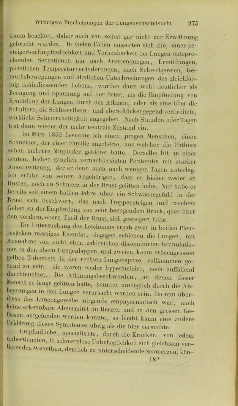 kaum beaclitet, daher auch von selbst gar nicht zur Erwahnung gebracht wurden. In vielen Fallen ausserten sich die, einer ge— steigerten Empfindlichkeit und Verletzbarkeit derLungen cntspre— chenden Sensationen nur nach Anstrengungen, Ermlldungen, plotzlichen Teinperaturveranderungen, nach Schwelgereien, Ge— mtithsbewegungen und ahnlichen Unterbrechungen des gleichfor- mig dahinfliessenden Lebens, wurden dann wold deutlicher als Beengung und Spannung auf der Brust, als die Empfindung von Eriniidung der Lungen durch das Athmen, oder als cine liber die Schultern, die Schliisselbein- und obereRiickengegend verbreitete, wirkliche Schmerzhaftigkeit angegeben. Nach Stunden oderTagen trat dann wieder der mehr neutrale Zustand ein. Im Marz 1852 besuchte ich einen jungen Menschen, einen Schneider, der einer I annlie angehorte, aus welcher die Phthisis schon mehrere Mitglieder getodtet hatte. Derselbe lilt an einer acuten, bisher ganzlich vernachlassigten Peritonitis mit starker Ausschwitzung, der er denn auch nach wenigen Tagen unterlag. Ich erfuhr von seinen Angehorigen, dass er bisher weder an Ilusten, noch an Schmerz in der Brust gelitten habe. Nur babe er bereits. seil einein halben Jahre iiber ein Schwachegefiihl in der Brust sich beschwert, das nach Treppensteigen und raschem Gehen zu der Empfindung von sehr beengendem Druck, quer iiber den vordern, obern Jheil der Brust, sich gesteigert habe. Die Untersuchung des Leichnams ergab zwar in beiden Pleu- rasacken massiges Exsudat, dagegen schienen die Lungen, mit Ausnahme von nicht eben zahlreichen disseminirten Granulatio- !nen in den obern Lungenlappen, und zweien, kaum erbsengrossen gelben Tuberkeln in der rechten Lungenspitze, vollkommen ge- sund zu sein; sie waren weder hyperamisirt, noch auffallend ^ durchfeuchtet. Die Athmungsbeschwerden, an denen dieser I Mensch so lange gelitten hatte, konnten unmoglich durch die Ab- \ lagerungen in den Lungen verursacht worden sein. Da nun iiber- ' diess das Lungengewebe nirgends emphysematisch war, auch kerne erkennbare Abnormitat im Herzen und in den grossen Ge- ' ^n auf§efunden werden konnte, so bleibt kaum eine andere ■ Erklarung dieses Symptomes iibrig als die hier versuchte. Empfindliche, specialisirte, durch die Kranken, von jedem timmten, in schmeizlose Unbehaglichkeit sich gleichsam ver— tierenden Wehethun, deutlich zu unterscheidende Schmerzen, kon- 18*
