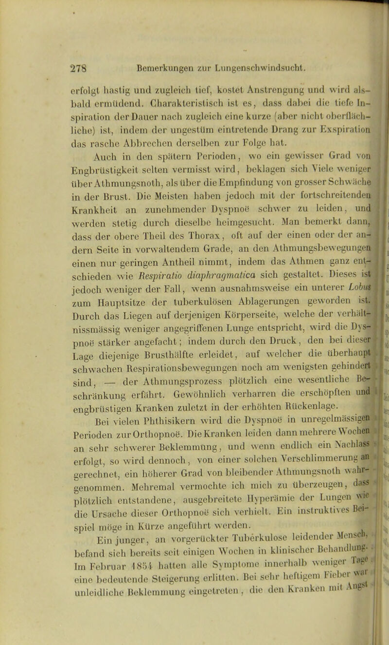 erfolgt hastig und zugleich lief, koslet Anstrengung und wird als- bald ermlldend. Charakteristisch ist es, dass dabei die tiefe In- spiration derDauer nach zugleich eine kurze (aber nicht oberfliich- 1 iche) ist, indem der ungesttlm eintretende Drang zur Exspiration das rasclie Abbrechen derselben zur Folgc hat. Auch in den spiitern Perioden, wo ein gewisser Grad von EngbrUstigkeit selten vermisst wird, beklagen sich Viele weniger iiber Athmungsnoth, alsuber die Empfindung von grosser Schwiiche in der Brust. Die Meisten haben jedoch mit der fortschreitenden Krankheit an zunehmender DvspnoiJ schwer zu leiden, und werden stetig durch dieselbe heimgesucht. Man bemerkt dann, | dass der oberc Theil des Thorax, oft auf der einen oder der an- dern Scite in vorwaltendem Grade, an den Athmungsbewegungcn einen nur geringen Antheil nimmt, indem das Athmen ganz ent- schieden wie Respiratio diaphragmatica sich gestaltet. Dieses ist jedoch weniger der Fall, wenn ausnahmsweise ein unterer Lobus zura Hauptsitze der tuberkulosen Ablagerungen geworden ist. Durch das Liegen auf derjenigen Korperseite, welche der verhiilt- nissmassig weniger angegriffenen Lunge entspricht, wird die Dys- pnoe starker angefacht; indem durch den Druck, den bei dieser Lage diejenige Brusthalfte erleidet, auf welcher die tiberhaopt .1 schwachen Respirationsbewegungen noch am wenigsten gehindert sincl, — der Athmungsprozess plotzlich eine wesentlichc Be- * schrankung erfahrt. Gewohnlich verharren die erschopften und i engbriistigen Kranken zuletzt in der erhohten Riickenlage. Bei vielen Phthisikern wird die Dyspnoe in unregelmassigen Perioden zur Orthopnoe. Die Kranken leiden dann mehrere W ochffl an sehr schwerer Beklemmtmg, und wenn endlicli ein Nachlass erfolgt, so wird dennoch . von einer solchen Verschlimmerung an gerechnet, ein hoherer Grad von bleibender Athmungsnoth wahr- genommen. Mehremal vermochte ich mich zu Uberzcugen, dass plotzlich entstandene, ausgebreitete llyperamie der Lungen wie die Ursache dieser Orthopnoii sich verhielt. Ein instruktives Bei- spiel moge in KUrze angeftlhrt werden. Einjunger, an vorgerilckter Tuberkulose leidender Mensc befand sich bcreits scit cinigen Wochen in klinischer Behandlung Im Februar 1854 hatten alle Svmptome innerhalb weniger Tng<? eine bedeutende Steigerung erlitten. Bei sehr heftigem 1 lt*,CI 1 ! 1 > CI11U JJCUCUlvllUO **vvv unleidliche Beklemmung eingetreten , die den Kranken nut Ang