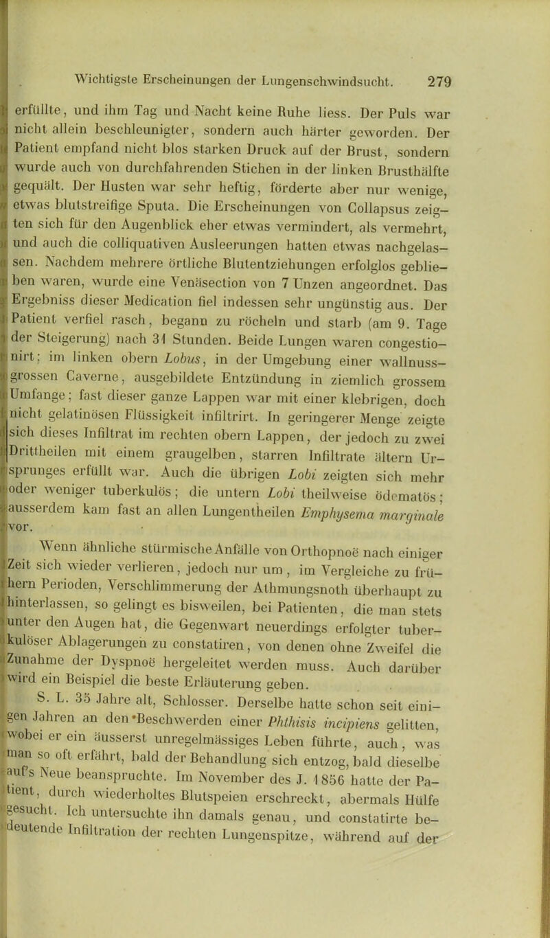 erfiillte, und ihm Tag und Nacht keine Ruhe liess. Der Puls war nicht allein beschleunigter, sondern auch barter geworden. Der Patient empfand nicht bios slacken Druck auf der Brust, sondern wurde auch von durchfahrenden Stichen in der linken Brusthalfte gequalt. Der Husten war sehr heftig, forderte aber nur wenige, etwas blutstreifige Sputa. Die Erscheinungen von Collapsus zeig- ten sich lur den Augenblick eher etwas vermindert, als vermehrt, und auch die colliquativen Ausleerungen hatten etwas nachgelas- ; sen. Nachdem mehrere orlliche Blutentzieliungen erfolglos geblie- ben waren, wurde eine \enasection von 7 Unzen angeordnet. Das • Ergebniss dieser Medication fiel indessen sehr ungunstig aus. Der i Patient verfiel rasch, begann zu rocheln und starb (am 9. Tage der Sleigerung) nach 31 Stunden. Beide Lungen waren congestio- mirt; im linken obern Lobus, in der Umgebung einer wallnuss- grossen Caverne, ausgebildete Entzilndung in ziemlich grossem Umfange; fast dieser ganze happen war mit einer klebrigen, doch nicht gel a tin os en ldilssigkeit infiltrirt. In geringerer Menge zeigte sich dieses Infiltrat im rechten obern Lappen, der jedoch zu zwei Drittheilen mit einem graugelben, starren Infiltrate altera Ur- spiunges erfiillt war. Auch die tlbrigen Lobi zeigten sich mehr iodei weniger tuberkulos; die untern Lobi theilweise ddematos; ausserdem kam fast an alien Lungentheilen Emphysema marqinale Wenn ahnliche stUrmische Anfalle vonOrthopnoe nach einiger Zeit sich wieder verlieren, jedoch nur urn, im Vergleiche zu frii- Jhern Perioden, Yerschlimmerung der Alhmungsnoth tlberliaupt zu jlnnterlassen, so gelingt es bisweilen, bei Patienten, die man stets >unter den Augen hat, die Gegenwart neuerdings erfolgler tuber- [kulttser Ablagerungen zu constatiren, von denen ohne Zweifel die IZunahme der Dyspnoe hergeleitet werden muss. Auch daruber | wird ein Beispiel die beste Erlauterung geben. S. L. 35 Jahre alt, Schlosser. Derselbe hatte schon seit eini- gcn Jahren an den ‘Beschwerden einer Phthisis incipiens gelitten, iwobeierem iiusserst unregelmassiges Leben fuhrte, auch, was iman so oft erfahrt, bald der Behandlung sich entzog, bald dieselbe «auts Neue beanspruchte. Im November des J. 1856 hatte der Pa- itumt, durch wiederholles Blutspeien erschreckt, abermals Httlfe oesucht. Ich untersuchte ilm damals eenau, und constatirte be- eutende Infiltration der rechten Lungenspitze, wahrend auf der