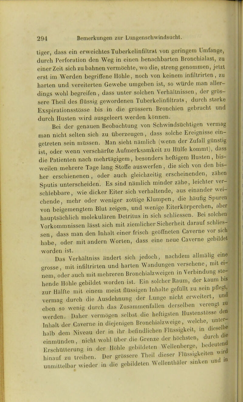 tiger, dass ein erweichtes Tuberkelinfiltrat von geringem Umfange, durch Perforation den Weg in einen benachbarlen Bronchialast, zu cinerZeit sich zubahnen vermdchte, wo die, streng genomrnen, jetzl erst im Werden begrilTene Ilohle, noch von keinem infiltrirlen, zu bar ten und vereiterten Gewebe umgeben ist, so wllrde man aller- dings wold begreifen, dass unter solchen Verhaltnissen, der grds- sere Theil des fliissig gewordenen Tuberkelinfiltrats, durch Starke Exspiralionsstosse bis in die grossern Bronchien gebracht und durch Husten wird ausgeleert werden konnen. Bei der genauen Beobachtung von SchwiudsUchtigen vermag man nicht selten sich zu tlberzeugen, dass solche Ereignisse ein- getreten sein miissen. Man sieht namlich (wenn der Zufall gunstig ist, oder wenn verscharlle Aufmerksamkeit zu Hiilfe komml), dass | die Patienten nach mehrtagigem , besonders heftigem Ilusten , bis- weilen mehrere Tage lang Stoffe auswerfen, die sich von den bis- her erschienenen , oder auch gleichzeitig erscheinenden, zahen Sputis unterscheiden. Es sind namlich minder ziihe, leichter ver- schiebbare, wie dicker Eiter sich verhaltende, aus einander wei- chende, mehr oder weniger zottige Klumpen, die liaufig Spuren von beigemengtem Blut zeigen, und wenige Eiterkorperchen, aber hauptsachlich molekularen Detritus in sich schliessen. Bei solchen Vorkommnissen lasst sich mit ziemlicher Sicherheit darauf schlies- sen, dass man den Inhalt einer frisch geoffneten Caverne vor sich habe, oder mit andern Worlen, dass eine neue Caverne gebildet worden ist. . Das Verhaltniss andert sich jedoch, nachdem allmahg eine grosse, mit infiltrirlen und harlen Wandungen versehene, mit ei- nem, o’cler auch mit mehreren Bronchialzweigen in Verbindung sle- liende Ilohle gebildet worden ist. Ein soicber Baum, der kaum ns zur Ilalfte mit einem meist fi'Ussigen Inhalte gefUllt zu sein pficgt, vermag durch die Ausdehnung der Lunge nicht erweitert, un eben so wenig durch das Zusammenfallen derselben verengt * werden. Daher vermogen selbst die heftigsten Ilustenslosse en Inhalt der Caverne in diejenigen Bronchialzweige, wclche, unter halb dem Niveau der in ihr befindlichen Flussigkeit, in c icse einmunden, nicht wohl Ubcr die Greuze der htschsten, dareh ErschUUerung in der Ilohle gebildeten Wellcnherge bedeuW hinouf zu treiben. Der grossere Theil dieser Flassigke.te unmitlelbar wieder in die gebildeten Wellentkaler smken und