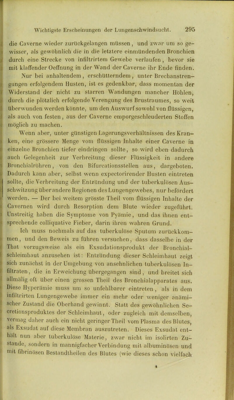 i die Gaverne wieder zurUckgelangen mUssen, und zwnr uni so ge- wisser, als gewohnlich die in die letztere einmUndenden Bronchien durch eine Strecke von infiltrirtem Gewebe verlaufen , bevor sie mit klaffender Oefl'nung in der Wand derCaverne ihr Ende linden. Nur bei anhaltendem , erschUtterndem , unter Brechanslren- gungen erfolgendem Ilusten, ist es gedenkbar, dass mornenlan der Widerstand der nicht zu slarren Wandungen mancher Ilohlen, durch die plotzlich erfolgende Verengung des Brustraumes, so weit Uberwunden vverden kcinnte, urn den Auswurf sowohl von fliissigen, Ials auch von feslen, aus der Gaverne emporgeschleuderlen Stofl'en moglich zu machen. !Wenn aber, unler gUnstigen Lagerungsverhallnissen des Kran- ken, eine grossere Menge vom fliissigen Inhalte einer Gaverne in einzelne Bronchien liefer eindringen sollle, so wird eben dadurch auch Gelegenheil zur Verbreitung dieser Fllissigkeit in andere Bronchialrohren , von den Bifurcationsstellen aus, dargebolen. Dadurch kann aber, selbst wenn expeclorirender Ilusten einlreten sollle, die Verbreitung der EnlzUndung und der luberkulosen Aus- schwitzung Uberandere Regionen des Lungengewebes, nur befordert •' vverden. — Der bei vveitem grossle Theil vom fliissigen Inhalle der Gavernen wird durch Resorption dem Blute wieder zugefiihrt. Unstreitig haben die Symptome von Pyiimie, und das ihnen ent- sprechende colliquative Fieber, darin ihren wahren Grund. Ich muss nochmals auf das luberkulose Sputum zurUckkom- men, und den Beweis zu fuhren versuchen, dass dasselbe in der That vorzugsweise als ein Exsudationsprodukt der Bronchial- schleimhaut anzusehen ist: EnlzUndung dieser Schleimhaul zeist sich zunachst in der Umgebung von ansehnlichen luberkulosen In- filtraten, die in Erweichung Ubergegangen sind , und breitet sich allmalig oft Liber einen grossen Theil des Bronchialapparales aus. Diese Hyperlirnie muss urn so unfehlbarer einlreten , als in dem infillrirten Lungengewebe immer ein mehr oder weniger aniimi- scher Zusland die Oberhand gewinnt. Statt des gewohnlichen Se- cretionsproduktes der Schleimhaul, oder zugleich mit demselben, vermag daher auch ein nicht geringer Theil vom Plasma desBlutes, als Exsudat auf diese Membran auszutrelen. Dieses Exsudat ent- hiilt nun aber tuberkulose Malerie, zwar nicht im isolirlen Zu- stande, sondern in mannigfacher Verbindung mit albuminosen und mit fibrinosen Bestandlheilen des Blutes (wie dieses schon vielfach.