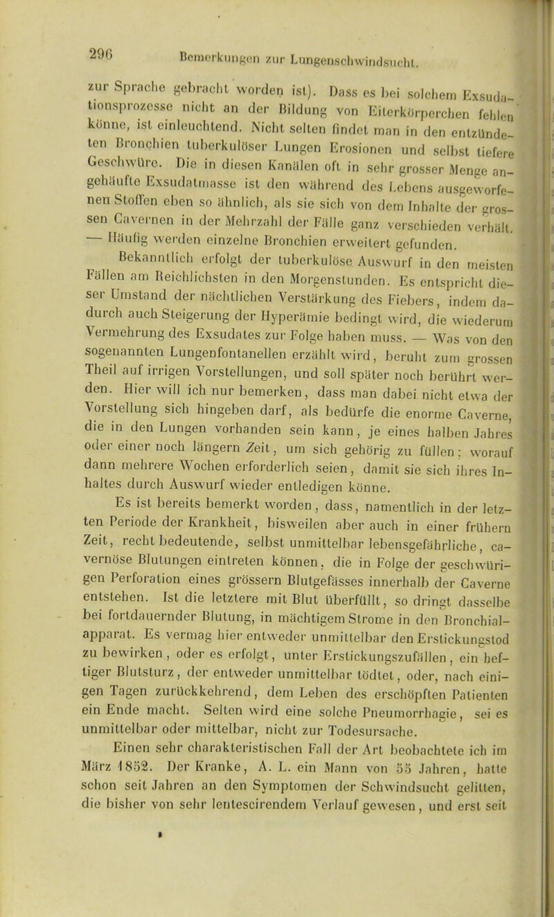 29G zur Spraeho gebrachl worden ist). Dass es bei solchem Exsuda- tionsprozesse mcht an der Bildung von Eilerkbrperchen fehlen kdnne, ist einleuchtend. Nicht selten iindet man in den entzUnde- ten Bronchien tuberkulOser Lungen Erosionen und selbst tiefere GeschwUre. Die in diesen Kaniilen oft in sehr grosser Menge an- gehiiufle Exsudalmasse ist den wiihrend des Lebens ausgeworfe- nen Stoflen eben so ahnlich, als sie sich von derri Inhalte der <mos- sen Gavernen in der Mehrzald der Fade ganz verschieden verhalt. Haufig werden einzelne Bronchien erweilert gefunden. Bekannllich erfolgt der tuberkulose Auswurf in den meisten Fallen am Beichlichsten in den Morgenstunden. Es entspricht die- ser Umstand der michtlichen Verstarkung des Fiebers, indem da- durch auch Steigerung der Hyperamie bedingt wird, die wiederum Vermehrung des Exsudales zur Folge haben muss. — Was von den sogenannten Lungenfontanellen erzahltwird, beruht zum erossen Theil auf irrigen Vorstellungen, und soli spiiter noch berUhrl wer- den. Hier will ich nur bemerken, dass man dabei nicht etwa der Vorstellung sich hingeben darf, als bediirfe die enorme Caverne, die in den Lungen vorhanden sein kann , je eines halben Jabres Oder einer noch langernZeit, um sich gehorig zu fullen; worauf dann mehrere Wochen erforderlich seien, damit sie sich ihres In- haltes durch Auswurf wieder enlledigen konne. Es ist bereits bemerkt worden, dass, namentlich in der letz- ten Periode der Krankheit, bisweilen al)er auch in einer frUhern Zeit, rechl bedeutende, selbst unmittelbar lebensgefabrliche, ca- vernose Blutungen eintreten konnen , die in Folge der geschwiiri- gen Perforation eines grossern Blutgefasses innerhalb der Caverne entstehen. Ist die letztere mil Blut uberfUllt, so dringt dasselbe bei fortdauernder Blutung, in machligem Strome in den Bronchial- apparat. Es vermag hierentweder unmittelbar den Erstickungstod zu bewirken , oder es erfolgt, unter Erstickungszufallen, ein hef- tigei Blutstuiz, der enlweder unmittelbar tbdlet, oder, nach eini— gen Tagen zurllckkehrend, dem Leben des erschopften Patienten ein Ende niacht. Selten wird eine solche Pneumorrhagie, sei es unmittelbar oder mittelbar, nicht zur Todesursache. Einen sehr charakteristischen Fall der Art beobachtete ich im Marz 1852. DerKranke, A. L. ein Mann von 55 Jahren, hatte schon seit Jahren an den Symptomen der Schwindsucht gelitten, die bisher von sehr lenlescirendem Verlauf gewesen, und erst seit