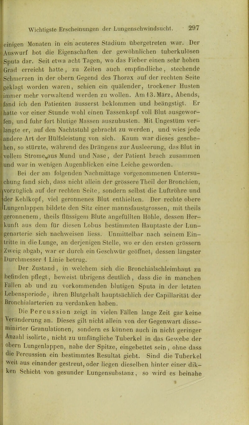 einigen Monaten in ein aculeres Stadium tlbergetreten war. Der Auswurf hot die Eigenschaften der gewdhnlichen luberkulosen Sputa dar. Seit etwa acht Tagen, wo das Fieber einen sehr hohen Grad erreicht hatte., zu Zeiten auch empfindliche, stechende Schmcrzen in der obern Gegend des Thorax auf der rechten Seite geklagt worden waren, schien ein qualender, trockener Husten immer mehr vorwaltend werden zu wollen. Am 13.Marz, Abends, fand ick den Patienlen iiusserst beklommen und beangstigt. Er hatte vor einer Slunde wohl einen Tassenkopf voll Blut ausgewor- ,fen, und fuhr fort blulige Massen auszuhusten. Mil UngestUm ver- ^langte er, auf den Nachtstuhl gebracht zu werden , und wies jede andere Art der Hiilfsleislung von sich. Kaum war dieses gesche- hen, so stUrzte, wahrend desDriingens zur Ausleerung, das Blut in vollem Stromeyaus Mund undNase, der Patient brach zusammen und war in wenigen Augenblicken eine Leiche geworden. Bei der am folgenden Nachmittage vorgenommenen Untersu- ii chung fand sich, dass nicht allein der grossere Theil der Bronchien, c vorzUglich auf der rechten Seite, sondern selbst die Luftrohre und ' der Kehlkopf, viel geronnenes Blut enthiellen. Der rechte obere r Lungenlappen bildele den Silz einer mannsfauslgrossen, mil theils geronnenem, theils flllssigein Blute angefullten Ilohle, dessen Her— ikunft aus dem fLIr diesen Lobus beslimmten Hauptasle der Lun- genarterie sich nachweisen liess. Unmittelbar nach seinem Ein- tritte in die Lunge, an derjenigen Stelle, wo er den ersten grossern Zweig abgab, war er durch ein Geschwtlr geoffnet, dessen langster Durchmesser \ Linie betrug. Der Zustand , in welchem sich die Bronchialschleimhaut zu befinden pflegt, beweisl iibrigens deutlich, dass die in manchen I Fallen ab und zu vorkommenden bluligen Sputa in der letzlen Lebensperiode, ihren Blulgehalt hauptsachlich der CapillariUil der Bronchialarterien zu verdanken haben. Die Percussion zeigt in vielen Fallen lange Zeit gar keine Veriinderung an. Dieses gilt nicht allein von der Gegenwart disse- minirter Granulalionen, sondern es konnen auch in nicht geringer Anzahl isolirte, nicht zu umfangliche Tuberkel in das Gewebe der obern Lungenlappen, nahe der Spitze, eingebellel sein , ohne dass die Percussion ein bestimmtes Resultat giebt. Sind die Tuberkel weit aus einander gestreut, oder licgen dieselben hinler einer dik— ken Schicht von gesunder Lungensubstanz, so wird es beinahe • 1 >
